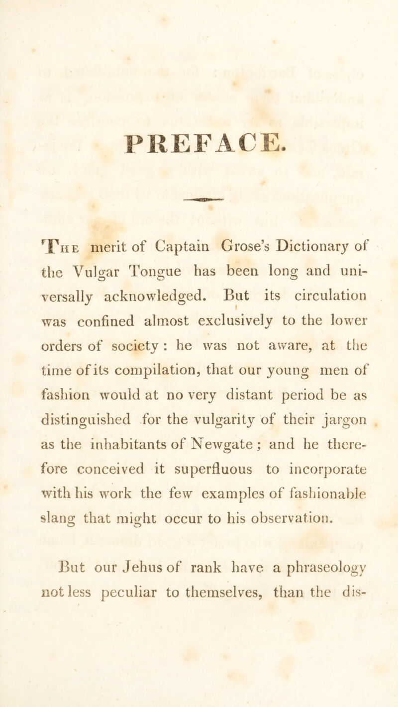PREFACE. ^Fhe merit of Captain Grose’s Dictionary of the Vulgar Tongue has been long and uni- versally acknowledged. But its circulation was confined almost exclusively to the lower orders of society : he was not aware, at tiie time of its compilation, that our young men of fashion ^vould at no very distant period be as distinguished .for the vulgarity of their jargon as the inhabitants of Newgate; and he there- fore conceived it superfluous to incorporate with his work the few examples of fashionalde slang that might occur to his observation. But our Jehus of rank have a phraseology not less peculiar to themselves, than the dis-