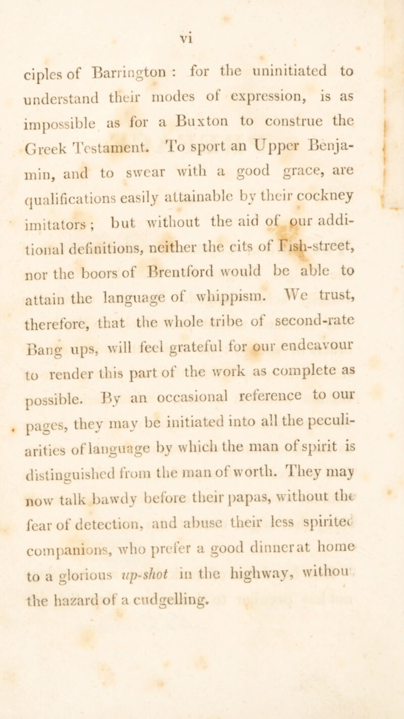 ciples of Barrington : for the uninitiated to understand their modes of expression, is as ini])ossible as for a Buxton to construe the Greek 'rcstainent. To sport an Upper Benja- min, and to swear with a good grace, are (jualifications easily attainable by their cockney imitators ; but without the aid of our addi- I tional definitions, neither the cits of Fish-street, nor the boors of Brentford would be able to attain the language of whippisin. We trust, therefore, that the whole tribe of second-rate itang ups, will feel grateful for our endeavour to render this part of the work as complete as possible. By an occasional reference to our pages, they may be initiated into all the peculi- arities of language by which the man of spirit is distinguished from the man of worth. They may now talk bawdy beloie their papas, without the fear of detection, and abuse their less spiritef companions, who prefer a good dinnerat home to a glorious up-shot in the highway, withou’ the hazard of a cudgelling.