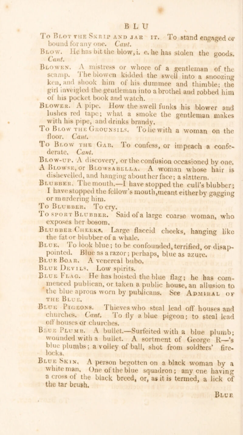 To Blot THE Skrip and jar it. To stand engaged or bound for anv one. Cant, Blow, lie has bit the blow, i, e. he has stolen the goods. Ciwt. ^ Blowen. a mistress or whore of a gentleman of the sca/np, d'he l)lowen kidded the swell into a snoozing ken, and shook him of his dummee and thimble; the girl inveigled the gentleman into a brothel and robbed him of his pocket book and watch. Blower. A pipe. How the swell funks his blower and lushes red tape; what a smoke the gentleman makes with his pipe, and drinks brandy. To Blow the Orounsils. lobe with a woman on the floor. Cant, To Blow the Gab, lo confess, or impeach a confe- derate, Cant. Blow-up, A discovery, or the confusion occasioned by one. Al>LovvsE,or BlowsABELLA, A woman whose hair is dishevelled, and hanging about her face; a slattern. Blubber. The mouth.—I have stopped the cull’s blubber; I have stopped the fellow s mouth,meant eitherbv cfaccpinff or murdering him. ^ b To Blu BBER. To cry, 1 o SPORT Blubber. Said of a large coarse woman, who exposes her bosom, Blu BBER Chlekr, Large flaccid cheeks, hanging like the fat or blubber of a whale. Blue, 1 o look blue; to he confounded,terrified, or disap- pointed. Blue as a razor; perhaps, blue as azure. Blue Boar, A venereal bubo. Blue Devils. Low spirits. Blue hLAC. PTe has hoisted the blue flag; he has com- menced publican, or taken a public house, an allusion to the blue aprons worn by publicans. See Admiral of THE Blue. Blue Pigeons. ThievesavIio steal lead off houses and churches. Cant. To fly a blue pigeon; to steal lead olf houses or churches. B <L’E Plumb. A bullet.—Surfeited wnth a blue plumb; wounded with a bullet. A sortment of George R—.’s blue plumbs; a volley of ball, shot from soldiers’ fire- locks. Blue Skin. A person begotten on a black woman by a wdiite man, f)ne of the blue squadron; anyone having a cross of the black breed, or, as it is termed, a lick of the tar brush. Blue