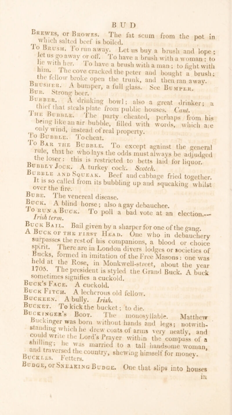 Lhewes, or Buowes. The fat scum from the pot in which salted beef is boiled. *, i o Brush, d'o run away. Let us buy a brusli and lope ; et us go aw.ay or olf. To have a brush with a woman • to le w It t lei. 1 o liave a brush with a man ; to fight with film The cove cracked the peter and 1,ought a brush; le fellow broke open the trunk, and then ran away. BiifsuEi!. rV bumper, a full glass. See Bumi-eu. nuij. ^>trong beer. (Innking bowl; also a great drinker; a '1' pkite from public bouses. C(///L Hc unBLE. 1 he [)arty cheated, perhaps from his <‘ing like an air bubble, lilled with words, which aie only wind, instead ot real property. 10 Bubble, d'oeheat. lo Bar THE Bubble. To except against the general iji e, that he who lays the odds must always be adjudged the loser : this is restricted to betts laid lor liquor. Bubbly Jock. A turkey cock. Scolc/i. Bubble and Squeak. Beef and cabbage fried together. it IS so called Irom its bubbling up and squeaking whilst over the lire. Bube. 1 he venereal disease. Buck. A blind horse; also a gay delxiuchee. o RUN A Buck. To poll a bad vote at an election. ins/i term. Buck Bail. Bail given bya sharper for one of the g-ang. Buck OF THE FIRST Head. One who in debaueberv surpasses the rest of bis companions, a blood or choice spirit. 1 here are in London divers lodges or societies of Bucks, formed in imitation of the Free Masons: one was ‘ on® ^lonkwell-street, about the year i705. 1 he president is styled the Grand Buck. A buck sometimes signifies a cuckold. Buck’s Face. A cuckold. Buck Fitch. A lecherous old fellow. Buckeen. a bully. IrUfi, Bucket. To kick the bucket; to die. uckinger’s Boot. The moiiosyilablr. Matthew Buckmger was born without hands and legs; notwitli- ' standing whicli be drew coats of arms very neatly, and ^ Lords Prayer within the compass of a 6111 ling; he was married to a tall handsome woman and traversed the country, shewing himself for money. Buckles, fetters. ^ Budge, or SneakIaNg Budge. One that slips into houses iri