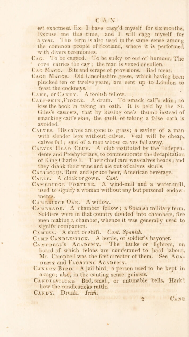 fst exactness. Ex. I have cagg’d myself for six months. Excuse me this time, and I will cagg myself for a year. T'his term is also used in the same sense among the common people of Scotland, wdiere it is performed with divers ceremonies. Cag. To be cagged. To be sulk}?’ or out of humour. The * cove carries the cag ; the man is vexed or sullen. Cag Magg. Bits and scraps of provisions. Bad meat. Cagg Maggs. Old Lincolnshire geese, which having been plucked ten or twelve years, are sent up to London to feast the cockneys. Cake, orCAKEY. A foolish fellow. Calf-skiN .Fiddle. A drum. To smack calfs skin; to kiss the book in taking an oath. It is held by the St. Giles’s casuists, that by kissing one’s thumb instead of smacking calfs skin, the guilt of taking a false oath is avoided. Calves. Ilis calves are gone to grass; a saying of a man W'ith slender legs witliout calves. Veal will be cheap, calves fall; said of a man whose calves fall away. Calves Head Clud. A club instituted by the Indepen- dents and Presbyterians, to commemorate the decapitation of King Charles 1, Their chief fare was calves heads ; and they drank their wine and ale out of calves skulls. Cali BOGUS. Rum and spruce beer, American beverage. Calle. A cloak or gown. Cant, Cambridge Fortune. A wind-mill and a water-mill, used to signify a woman without any but personal endow- ments. Cambridge Oak. A willow\ Cambrade. a chamber fellow; a Spanish military term. Soldiers were in that country divided into chambers, five men making a chamber, whence it w^as generally used to signify companion. Camesa. a shirt or shift. Cant, Spanish, Camp Candlestick. A bottle, or soldier’s bayonet. Campbell’s Academy. The hulks or lighters, on board of which felons are condemned to hard labour, Mr. Campbell was the first director of them. See Aca- demy and Floating Academy. Canary Bird. A jail bird, a person used to be kept in a cage; also, in the canting sense, guineas. Candlesticks. Bad, small, or untunable bells. Harkl how the candlesticks rattle. Candy. Drunk. Irish, Cane