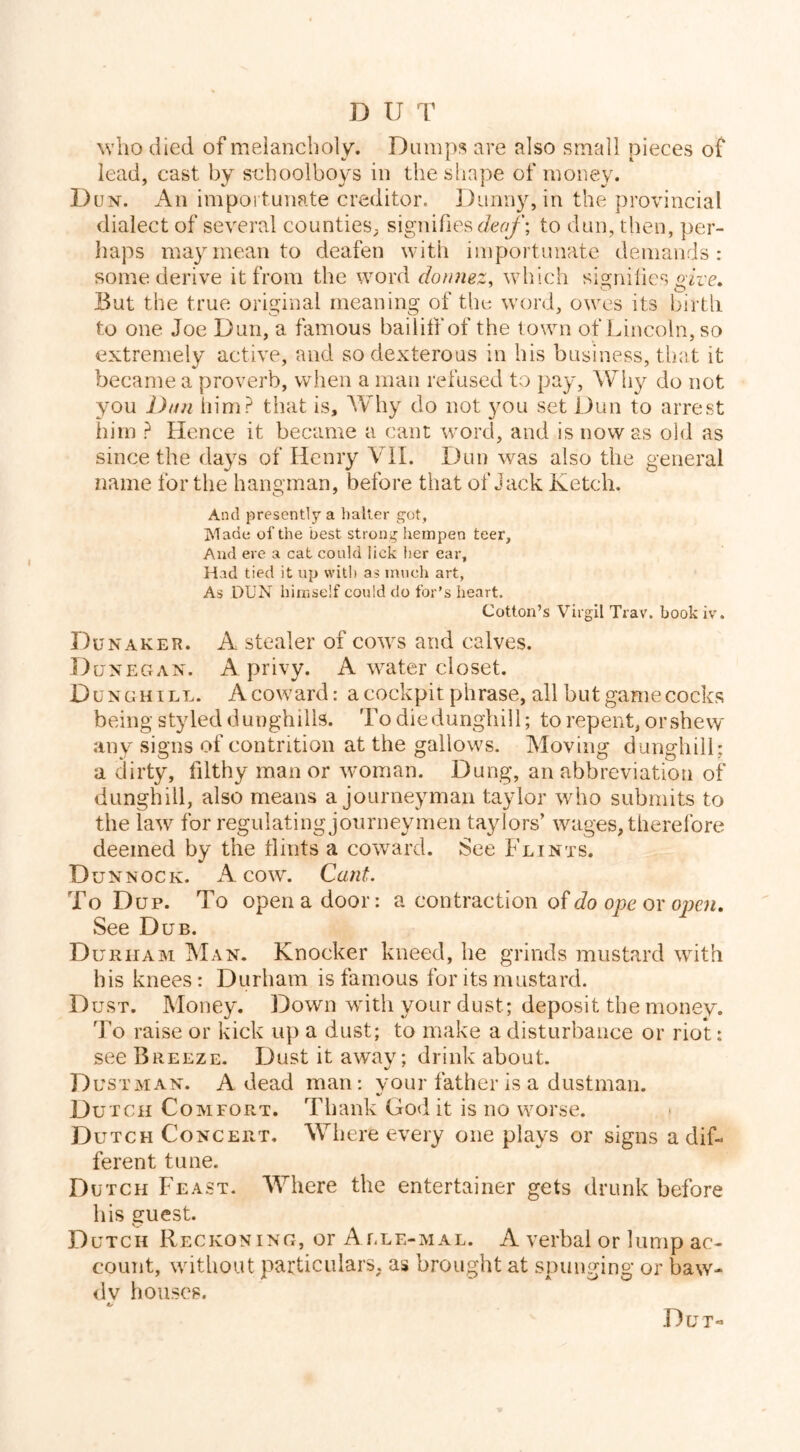 D U T who died of melancholy. Dumps are also small pieces of lead, cast by s-choolbovs in the shape of money. Dun. An importunate creditor. Duimy, in the provincial dialect of several counties, signifiesc/er^'; to dun, then, per- haps may mean to deafen with importunate demands: some derive it from the word donmz, which signiiies gdre. But the true original meaning of the word, owes its birth to one Joe Dun, a famous bailiff of the town of Lincoln, so extremely active, and so dexterous in his business, that it became a proverb, when a man refused to pay, ^V'hy do not you Dun iiim? that is, AVhy do not you set Dun to arrest him ? Hence it became a cant word, and is now as old as since the days of Henry Vil. Dun was also the general name for the hangman, before that of Jack Ketch. And presently a halier got, Made of the best strong hempen teer. And ere a cat could lick her ear. Had tied it up with as much art, As DUN himself could do for's heart. Cotton’s Virgil Trav, book iv. Dun AKER. A stealer of cows and calves. Dunegan. a privy. A water closet. Dunghill. A coward: a cockpit phrase, all but game cocks being styled dunghills. To diedungliill; to repent, orshevy any signs of contrition at the gallows. Moving dunghill; a dirty, filthy manor woman. Dung, an abbreviation of dunghill, also means a journeyman taylor who submits to the law for regulating journeymen taylors’ wages, therefore deemed by the tlints a coward. See Flints. Dunnock. a cow. Cant. To Dup. To open a door: a contraction do ope ox open. See Dub. Durham Man. Knocker kneed, he grinds mustard with his knees: Durham is famous for its mustard. Dust. Money, Down with your dust; deposit the money. To raise or kick up a dust; to make a disturbance or riot: see Breeze. Dust it away; drink about. Dus tman. a dead man; your father is a dustman. Dutch Comfort. Thank God it is no worse. Dutch Concert, Where every one plays or signs a dif- ferent tune. Dutch Feast. Where the entertainer gets drunk before bis euest. D UTCH Reckoning, or Alle-mal. A verbal or lump ac- count, without particulars, as brought at spuuging or baw- dy houses. Dut-