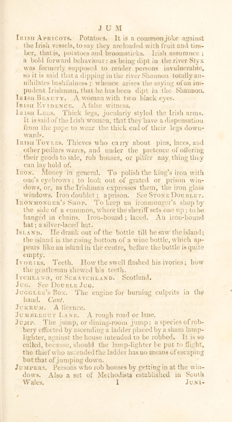 Irish Apricots. Potatoes. It is a common joke against , the Irish vessels, to say tliey are loaded with fruit and tim- ber, that is, potatoes and broomsticks. Irish assurance ; a bold forward behaviour: as being dipt in the river Styx was formerly supposed to render persons invulnerable, so it is said that a dipping* in the river Shannon totally an- nihilates bashfuiness ; whence arises the saving of an im- V c? pudent Irishman, that he has been dipt in the Shannon. IiiISH DEA CTY. A wofTian wltli two black eyes. Irish Evidence. A false witness. Irish Legs. Thick legs, jocularly styled the Irish arms. It is said of the Irish women, that they have a dispensation from the pope to wear the thick end of their legs down- wards. IrishToyles. Thieves who carry about pins, laces, and other pedlars wares, and under the pretence of oifering their goods to sale, rob houses, or pilfer any thing they can lay hold of. Iron. Money in general. To polish the king’s iron v/ith one's eyebrows; to look out of grated or prison win- dows, or, as the Irishman expresses them, the iron glass windows. Iron doublet; aprison. See Stone Dou beet. Ironmonger’s Shop. To keep an ironmonger’s shop by the side of a common, where the sheriff sets one up ; to be hanged in chains. Iron-bound ; laced. An iron-bound hat; a silver-laced hat. Island. Tie drank out of the bottle till he saw the island; the island is the rising bottom of a wine bottle, which ap- pears like an island in the centre, before the bottle is quite empty. Ivories. Teeth. How the swell flashed his ivories ; how the gentleman shewed his teeth. Itchlan'D, or Scratchland. Scotland. JcG. See Double .JcG. Juggler’s Box. The engine for burning culprits in the hand. Cant. .1 u K11 u M. AM cence. Jumblegut Lane. A rough road or lane. Jump. The jump, or dining-room jump; a species of rob- bery effected by ascending a ladder placed by a sham lamp- lighter, against the house intended to be robbed. It is so called, because, should the lamp-lighter he put to flight, the thiel'who ascended the ladder has no means of escaping butthat of jumping down. , ' Jumpers. Persons who rob bouses by getting in at the win- dows. Also a set of Methodists established in South Wales. 1 Juki-