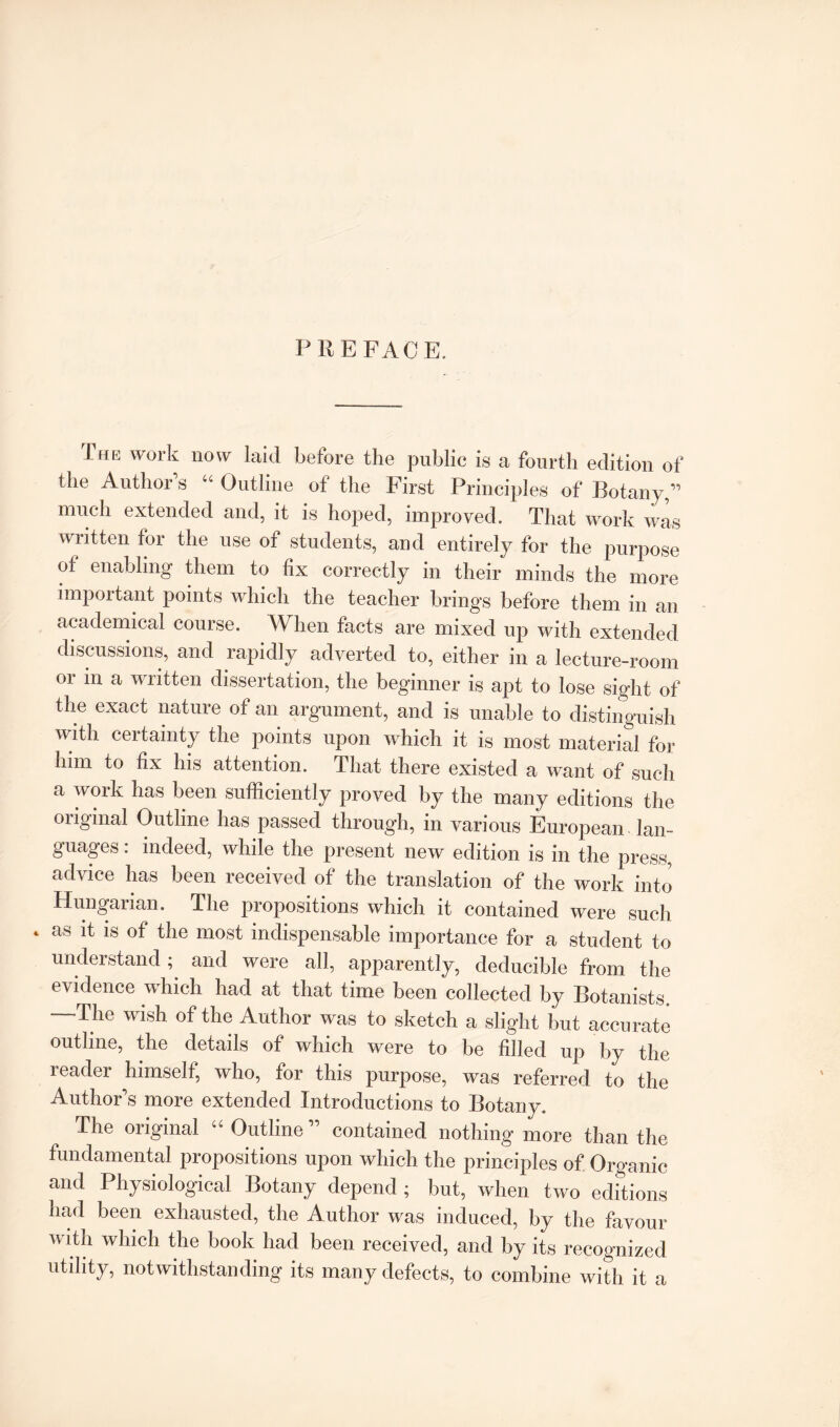 PREFACE. The work now laid before the public is a fourth edition of the Author’s “ Outline of the First Principles of Botany,” much extended and, it is hoped, improved. That work was written for the use of students, and entirely for the purpose of enabling them to fix correctly in their minds the more important points which the teacher brings before them in an academical course. When facts are mixed up with extended discussions, and rapidly adverted to, either in a lecture-room or in a written dissertation, the beginner is apt to lose sight of the exact nature of an argument, and is unable to distinguish with certainty the points upon which it is most material for him to fix his attention. That there existed a want of such a work has been sufficiently proved by the many editions the original Outline has passed through, in various European lan¬ guages . indeed, while the present new edition is in the press, advice has been received of the translation of the work into Hungarian. The propositions which it contained were such as it is of the most indispensable importance for a student to understandand were all, apparently, deducible from the evidence which had at that time been collected by Botanists —-The wish of the Author was to sketch a slight but accurate outline, the details of which were to be filled up by the reader himself, who, for this purpose, was referred to the Author’s more extended Introductions to Botany. The original “ Outline ” contained nothing more than the fundamental propositions upon which the principles of Organic and Physiological Botany depend ; but, when two editions had been exhausted, the Author was induced, by the favour with which the book had been received, and by its recognized utility, notwithstanding its many defects, to combine with it a