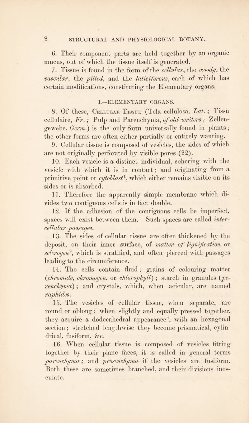 6. Their component parts are held together by an organic mucus, out of which the tissue itself is generated. 7. Tissue is found in the form of the cellular, the woody, the vascular, the pitted, and the laticiferous, each of which has certain modifications, constituting the Elementary organs. I.—ELEMENTARY ORGANS. 8. Of these, Cellular Tissue (Tela cellulosa, Lat. ; Tissu cellulaire, Fr.; Pulp and Parenchyma, of old writers ; Zellen- gewebe, Germ.) is the only form universally found in plants; the other forms are often either partially or entirely wanting. 9. Cellular tissue is composed of vesicles, the sides of which are not originally perforated by visible pores (22). 10. Each vesicle is a distinct individual, cohering with the vesicle with which it is in contact; and originating from a primitive point or cytohlast\ which either remains visible on its sides or is absorbed. 11. Therefore the apparently simple membrane which di¬ vides two contiguous cells is in fact double. 12. If the adhesion of the contiguous cells be imperfect, spaces will exist between them. Such spaces are called inter¬ cellular passages. 13. The sides of cellular tissue are often thickened by the deposit, on their inner surface, of matter of lignification or sclerogen2, which is stratified, and often pierced with passages leading to the circumference. 14. The cells contain fluid; grains of colouring matter (chromule, chromogen, or chlorophyll) ; starch in granules (pe- renchyma); and crystals, which, when acicular, are named r aphides. 15. The vesicles of cellular tissue, when separate, are round or oblong; when slightly and equally pressed together, they acquire a dodecahedral appearance4, with an hexagonal section; stretched lengthwise they become prismatical, cylin¬ drical, fusiform, &c. 16. When cellular tissue is composed of vesicles fitting' together by their plane faces, it is called in general terms parenchyma; and prosenchyma if the vesicles are fusiform. Both these are sometimes branched, and their divisions inos¬ culate.