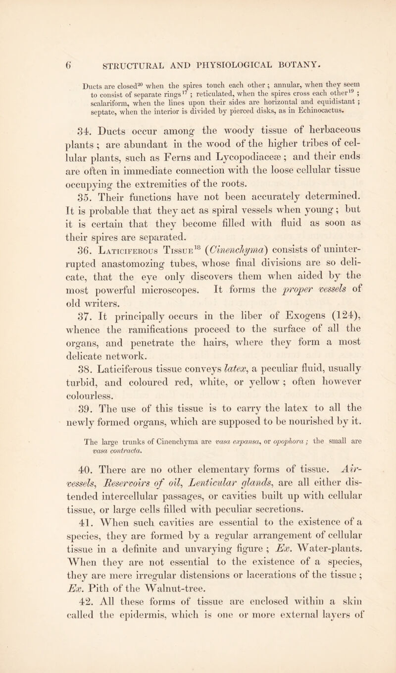 Ducts are closed20 when the spires touch each other ; annular, when they seem to consist of separate rings17 ; reticulated, when the spires cross each other19 ; scalariform, when the lines upon their sides are horizontal and equidistant ; septate, when the interior is divided by pierced disks, as in Echinocactus. 34. Ducts occur among the woody tissue of herbaceous plants ; are abundant in the wood of the higher tribes of cel¬ lular plants, such as Ferns and Lycopodiacese; and their ends are often in immediate connection with the loose cellular tissue occupying the extremities of the roots. 35. Their functions have not been accurately determined. It is probable that they act as spiral vessels when young; but it is certain that they become filled with fluid as soon as their spires are separated. 36. Laticiferous Tissue18 (Ginenchyma) consists of uninter¬ rupted anastomozing tubes, whose final divisions are so deli¬ cate, that the eye only discovers them when aided by the most powerful microscopes. It forms the proper vessels of old writers. 37. It principally occurs in the liber of Exogens (124), whence the ramifications proceed to the surface of all the organs, and penetrate the hairs, where they form a most delicate network. 38. Laticiferous tissue conveys latex, a peculiar fluid, usually turbid, and coloured red, white, or yellow ; often however colourless. 39. The use of this tissue is to carry the latex to all the newly formed organs, which are supposed to be nourished by it. The large trunks of Cinenchyma are vasa expansa, or opophora ; the small are vasa contracta. 40. There are no other elementary forms of tissue. Air- vessels, Reservoirs of oil, Lenticular glands, are all either dis¬ tended intercellular passages, or cavities built up with cellular tissue, or large cells filled with peculiar secretions. 41. When such cavities are essential to the existence of a species, they are formed by a regular arrangement of cellular tissue in a definite and unvarying figure ; Ex. Water-plants. When they are not essential to the existence of a species, they are mere irregular distensions or lacerations of the tissue ; Ex. Pith of the Walnut-tree. 42. All these forms of tissue are enclosed within a skin called the epidermis, which is one or more external layers of