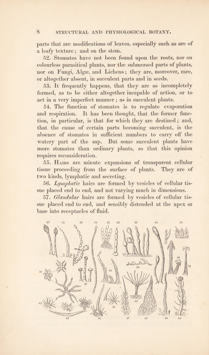 parts that are modifications of leaves, especially such as are of a leafy texture ; and on the stem. 52. Stomates have not been found upon the roots, nor on colourless parasitical plants, nor the submersed parts of plants, nor on Fungi, Algse, and Lichens; they are, moreover, rare, or altogether absent, in succulent parts and in seeds. 58. It frequently happens, that they are so incompletely formed, as to be either altogether incapable of action, or to act in a very imperfect manner ; as in succulent plants. 54. The function of stomates is to regulate evaporation and respiration. It has been thought, that the former func¬ tion, in particular, is that for which they are destined; and, that the cause of certain parts becoming succulent, is the absence of stomates in sufficient numbers to carry off the watery part of the sap. But some succulent plants have more stomates than ordinary plants, so that this opinion requires reconsideration. 55. Hairs are minute expansions of transparent cellular tissue proceeding from the surface of plants. They are of two kinds, lymphatic and secreting. 56. Lymphatic hairs are formed by vesicles of cellular tis¬ sue placed end to end, and not varying much in dimensions. 57. Glandular hairs are formed by vesicles of cellular tis¬ sue placed end to end, and sensibly distended at the apex or base into receptacles of fluid. 27 28 29 20 31 32 33 34 35