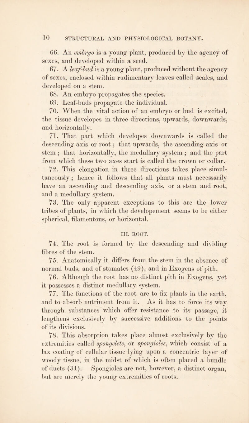 66. An embryo is a young plant, produced by the agency of sexes, and developed within a seed. 67. A leaf-bud is a young plant, produced without the agency of sexes, enclosed within rudimentary leaves called scales, and developed on a stem. 68. An embryo propagates the species. 69. Leaf-buds propagate the individual. 70. When the vital action of an embryo or bud is excited, the tissue developes in three directions, upwards, downwards, and horizontally. 71. That part which developes downwards is called the descending axis or root ; that upwards, the ascending axis or stem ; that horizontally, the medullary system ; and the part from which these two axes start is called the crown or collar. 72. This elongation in three directions takes place simul¬ taneously ; hence it follows that all plants must necessarily have an ascending and descending axis, or a stem and root, and a medullary system. 73. The only apparent exceptions to this are the lower tribes of plants, in which the developement seems to be either spherical, filamentous, or horizontal. ill. ROOT. 74. The root is formed by the descending and dividing fibres of the stem. 75. Anatomically it differs from the stem in the absence of normal buds, and of stomates (49), and in Exogens of pith. 76. Although the root has no distinct pith in Exogens, yet it possesses a distinct medullary system. 77. The functions of the root are to fix plants in the earth, and to absorb nutriment from it. As it has to force its way through substances which offer resistance to its passage, it lengthens exclusively by successive additions to the points of its divisions. 78. This absorption takes place almost exclusively by the extremities called spongelets, or spongioles, which consist of a lax coating of cellular tissue lying upon a concentric layer of woody tissue, in the midst of which is often placed a bundle of ducts (31). Spongioles are not, however, a distinct organ, but are merely the young extremities of roots.