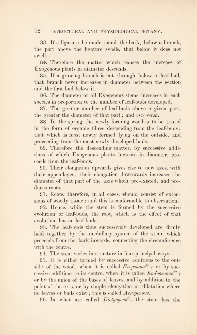 83. If a ligature be made round the bark, below a branch, the part above the ligature swells, that below it does not swell. 84. Therefore the matter which causes the increase of Exogenous plants in diameter descends. 85. If a growing branch is cut through below a leaf-bud, that branch never increases in diameter between the section and the first bud below it. 86. The diameter of all Exogenous stems increases in each species in proportion to the number of leaf-buds developed. 87. The greater number of leaf-buds above a given part, the greater the diameter of that part; and vice versa. 88. In the spring the newly forming wood is to be traced in the form of organic fibres descending from the leaf-buds; that which is most newly formed lying on the outside, and proceeding from the most newly developed buds. 89. Therefore the descending matter, by successive addi¬ tions of which Exogenous plants increase in diameter, pro¬ ceeds from the leaf-buds. 90. Their elongation upwards gives rise to new axes, with their appendages; their elongation downwards increases the diameter of that part of the axis which pre-existed, and pro¬ duces roots. 91. Roots, therefore, in all cases, should consist of exten¬ sions of woody tissue ; and this is conformable to observation. 92. Hence, while the stem is formed by the successive evolution of leaf-buds, the root, which is the effect of that evolution, has no leaf-buds. 93. The leaf-buds thus successively developed are firmly held together by the medullary system of the stem, which proceeds from the bark inwards, connecting the circumference with the centre. 94. The stem varies in structure in four principal ways. 95. It is either formed by successive additions to the out¬ side of the wood, when it is called Exogenous60 ; or by suc¬ cessive additions to its centre, when it is called Endogenous62; or by the union of the bases of leaves, and by addition to the point of the axis, or by simple elongation or dilatation where no leaves or buds exist; this is called Acrogenous. 96. In what are called Dictyogens^, the stem has the