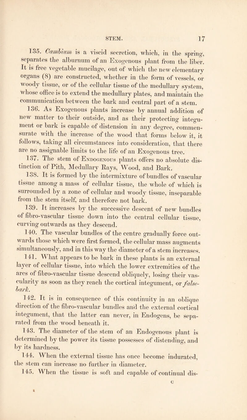 135. Cambium is a viscid secretion, which, in the spring, separates the alburnum of an Exogenous plant from the liber. It is free vegetable mucilage, out of which the new elementary organs (8) are constructed, whether in the form of vessels, or woody tissue, or of the cellular tissue of the medullary system, whose office is to extend the medullary plates, and maintain the communication between the bark and central part of a stem. 136. As Exogenous plants increase by annual addition of new matter to their outside, and as their protecting integu¬ ment or bark is capable of distension in any degree, commen¬ surate with the increase of the wood that forms below it, it follows, taking all circumstances into consideration, that there are no assignable limits to the life of an Exogenous tree. 137. The stem of Endogenous plants offers no absolute dis¬ tinction of Pith, Medullary Kays, Wood, and Bark. 138. It is formed by the intermixture of bundles of vascular tissue among a mass of cellular tissue, the whole of which is surrounded by a zone of cellular and woody tissue, inseparable from the stem itself, and therefore not bark. 139. It increases by the successive descent of new bundles of fibro-vascular tissue down into the central cellular tissue, curving outwards as they descend. 140. The vascular bundles of the centre gradually force out¬ wards those which were first formed, the cellular mass augments simultaneously, and in this way the diameter of a stem increases. 141. What appears to be bark in these plants is an external layer of cellular tissue, into which the lower extremities of the arcs of fibro-vascular tissue descend obliquely, losing their vas¬ cularity as soon as they reach the cortical integument, or false- barTc. 142. It is in consequence of this continuity in an oblique direction of the fibro-vascular bundles and the external cortical integument, that the latter can never, in Endogens, be sepa¬ rated from the wood beneath it. 143. The diameter of the stem of an Endogenous plant is determined by the power its tissue possesses of distending, and by its hardness. 144. When the external tissue has once become indurated, the stem can increase no further in diameter. 145. When the tissue is soft and capable of continual dis- c