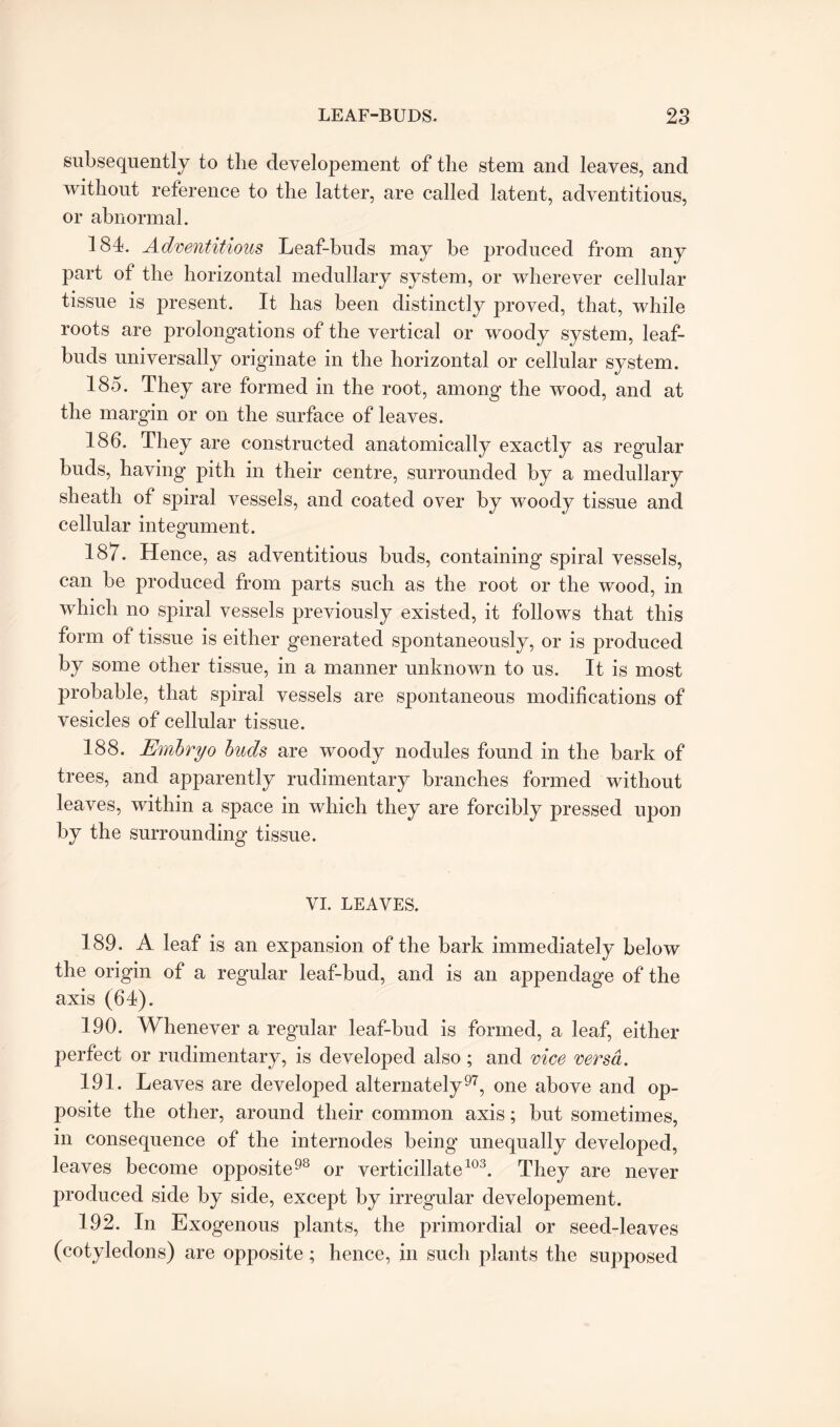 subsequently to the developement of the stem and leaves, and without reference to the latter, are called latent, adventitious, or abnormal. 184. Adventitious Leaf-buds may be produced from any part of the horizontal medullary system, or wherever cellular tissue is present. It has been distinctly proved, that, while roots are prolongations of the vertical or woody system, leaf- buds universally originate in the horizontal or cellular system. 185. They are formed in the root, among the wood, and at the margin or on the surface of leaves. 186. They are constructed anatomically exactly as regular buds, having pith in their centre, surrounded by a medullary sheath of spiral vessels, and coated over by woody tissue and cellular integument. 187. Hence, as adventitious buds, containing spiral vessels, can be produced from parts such as the root or the wood, in which no spiral vessels previously existed, it follows that this form of tissue is either generated spontaneously, or is produced by some other tissue, in a manner unknown to us. It is most probable, that spiral vessels are spontaneous modifications of vesicles of cellular tissue. 188. Embryo buds are woody nodules found in the bark of trees, and apparently rudimentary branches formed without leaves, within a space in which they are forcibly pressed upon by the surrounding tissue. VI. LEAVES. 189. A leaf is an expansion of the bark immediately below the origin of a regular leaf-bud, and is an appendage of the axis (64). 190. Whenever a regular leaf-bud is formed, a leaf, either perfect or rudimentary, is developed also ; and vice versa. 191. Leaves are developed alternately97, one above and op¬ posite the other, around their common axis; but sometimes, in consequence of the internodes being unequally developed, leaves become opposite98 or verticillate103. They are never produced side by side, except by irregular developement. 192. In Exogenous plants, the primordial or seed-leaves (cotyledons) are opposite; hence, in such plants the supposed