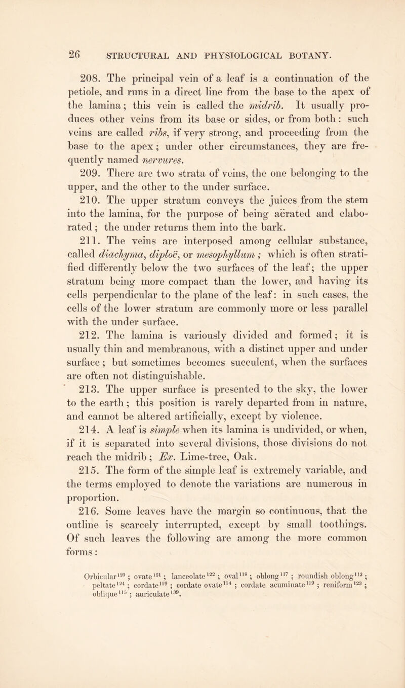 208. The principal vein of a leaf is a continuation of the petiole, and runs in a direct line from the base to the apex of the lamina; this vein is called the midrib. It usually pro¬ duces other veins from its base or sides, or from both: such veins are called ribs, if very strong, and proceeding from the base to the apex; under other circumstances, they are fre¬ quently named nermres. 209. There are two strata of veins, the one belonging to the upper, and the other to the under surface. 210. The upper stratum conveys the juices from the stem into the lamina, for the purpose of being aerated and elabo¬ rated ; the under returns them into the bark. 211. The veins are interposed among cellular substance, called diachyma, diploe, or mesophyllum; which is often strati¬ fied differently below the two surfaces of the leaf; the upper stratum being more compact than the lower, and having its cells perpendicular to the plane of the leaf: in such cases, the cells of the lower stratum are commonly more or less parallel with the under surface. 212. The lamina is variously divided and formed; it is usually thin and membranous, with a distinct upper and under surface; but sometimes becomes succulent, when the surfaces are often not distinguishable. 218. The upper surface is presented to the sky, the lower to the earth; this position is rarely departed from in nature, and cannot be altered artificially, except by violence. 214. A leaf is simple when its lamina is undivided, or when, if it is separated into several divisions, those divisions do not reach the midrib ; Ex. Lime-tree, Oak. 215. The form of the simple leaf is extremely variable, and the terms employed to denote the variations are numerous in proportion. 216. Some leaves have the margin so continuous, that the outline is scarcely interrupted, except by small toothings. Of such leaves the following are among the more common forms: Orbicular120; ovate121; lanceolate122; oval118; oblong117; roundish oblong113 ; peltate124 ; cordate119 ; cordate ovate114 ; cordate acuminate119 ; reniform123 ; oblique115 ; auriculate139.