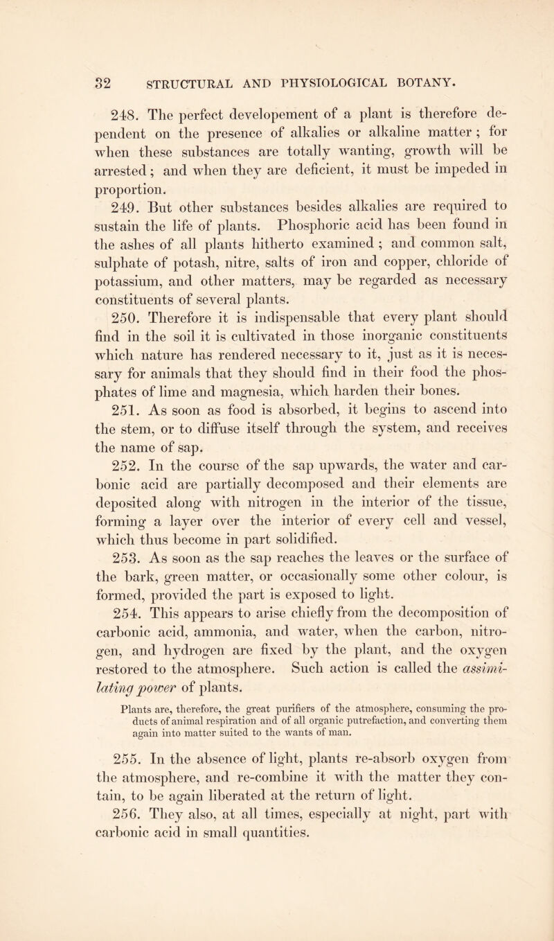 248. The perfect developement of a plant is therefore de¬ pendent on the presence of alkalies or alkaline matter ; for when these substances are totally wanting, growth will be arrested; and when they are deficient, it must be impeded in proportion. 249. But other substances besides alkalies are required to sustain the life of plants. Phosphoric acid has been found in the ashes of all plants hitherto examined ; and common salt, sulphate of potash, nitre, salts of iron and copper, chloride of potassium, and other matters, may be regarded as necessary constituents of several plants. 250. Therefore it is indispensable that every plant should find in the soil it is cultivated in those inorganic constituents which nature has rendered necessary to it, just as it is neces¬ sary for animals that they should find in their food the phos¬ phates of lime and magnesia, which harden their hones. 251. As soon as food is absorbed, it begins to ascend into the stem, or to diffuse itself through the system, and receives the name of sap. 252. In the course of the sap upwards, the water and car¬ bonic acid are partially decomposed and their elements are deposited along with nitrogen in the interior of the tissue, forming a layer over the interior of every cell and vessel, which thus become in part solidified. 253. As soon as the sap reaches the leaves or the surface of the bark, green matter, or occasionally some other colour, is formed, provided the part is exposed to light. 254. This appears to arise chiefly from the decomposition of carbonic acid, ammonia, and water, when the carbon, nitro¬ gen, and hydrogen are fixed by the plant, and the oxygen restored to the atmosphere. Such action is called the assimi¬ lating power of plants. Plants are, therefore, the great purifiers of the atmosphere, consuming the pro¬ ducts of animal respiration and of all organic putrefaction, and converting them again into matter suited to the wants of man. 255. In the absence of light, plants re-absorb oxygen from the atmosphere, and re-combine it with the matter they con¬ tain, to be again liberated at the return of light. 256. They also, at all times, especially at night, part with carbonic acid in small quantities.