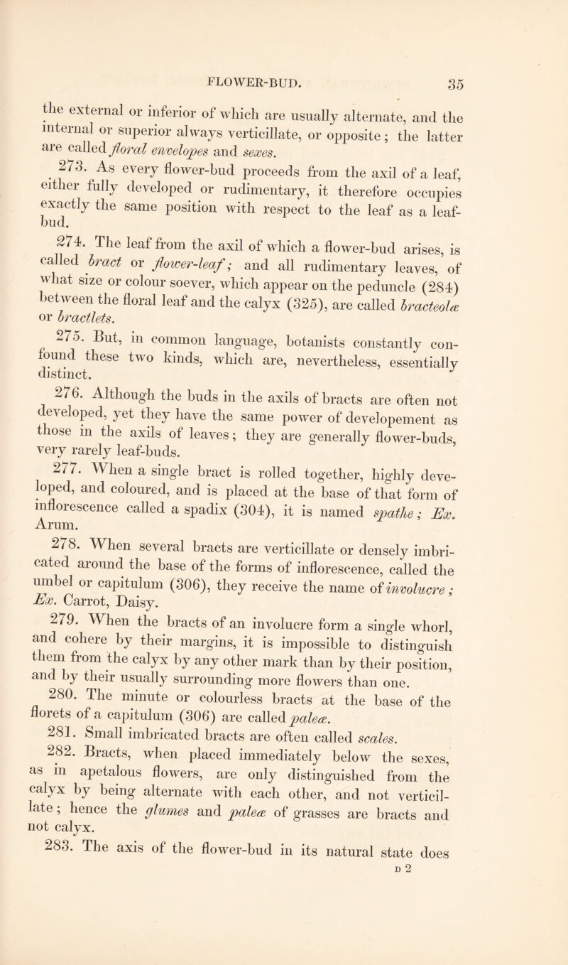 the external or inferior of which are usually alternate, and the internal or superior always verticillate, or opposite; the latter are called floral envelopes and sexes. . 2/3' As evelT flower-bud proceeds from the axil of a leaf, either fully developed or rudimentary, it therefore occupies exactly the same position with respect to the leaf as a leaf- bud. 274. The leaf from the axil of which a flower-bud arises, is called bract or flower-leaf; and all rudimentary leaves, of v hat size or colour soever, which appear on the peduncle (284) between the floral leaf and the calyx (325), are called hracteolw or oractlets. , 275. But, m common language, botanists constantly con- ound these two kinds, which are, nevertheless, essentially distinct. W 6. Although the buds in the axils of bracts are often not developed, yet they have the same power of developement as those in the axils of leaves; they are generally flower-buds, very rarely leaf-buds. 277. When a single bract is rolled together, highly deve¬ loped, and coloured, and is placed at the base of that form of inflorescence called a spadix (304), it is named spathe; Ex. Arum. 278. When several bracts are verticillate or densely imbri¬ cated around the base of the forms of inflorescence, called the umbel or capitulum (306), they receive the name of involucre; Ex. Carrot, Daisy. 279. When the bracts of an involucre form a single whorl, and cohere by their margins, it is impossible to distinguish them from the calyx by any other mark than by their position, and by their usually surrounding more flowers than one. 280. The minute or colourless bracts at the base of the florets of a capitulum (306) are called palew. 281. Small imbricated bracts are often called scales. 282. Bracts, when placed immediately below the sexes, as in apetalous flowers, are only distinguished from the caiyx by being alternate with each other, and not verticil¬ late ; hence the glumes and palete of grasses are bracts and not calyx. 283. The axis of the flower-bud in its natural state does