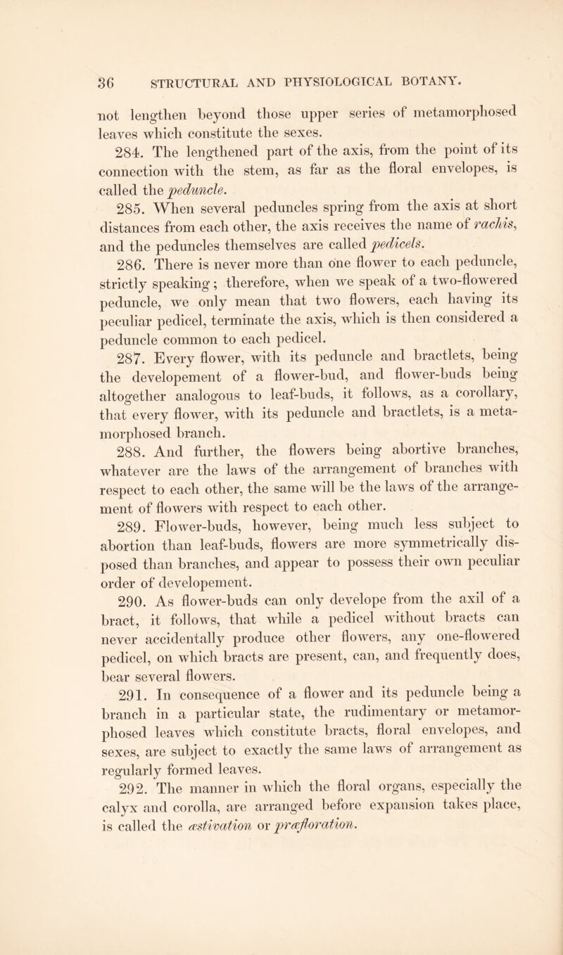 not lengthen beyond those upper series of metamorphosed leaves which constitute the sexes. 284. The lengthened part of the axis, from the point of its connection with the stem, as far as the floral envelopes, is called the peduncle. 285. When several peduncles spring from the axis at short distances from each other, the axis receives the name of vacliis, and the peduncles themselves are called pedicels. 286. There is never more than one flower to each peduncle, strictly speaking; therefore, when we speak of a two-flowered peduncle, we only mean that two flowers, each having its peculiar pedicel, terminate the axis, which is then considered a peduncle common to each pedicel. 287. Every flower, with its peduncle and bractlets, being the developement of a flower-bud, and flower-buds being altogether analogous to leaf-buds, it follows, as a corollary, that every flower, with its peduncle and bractlets, is a meta¬ morphosed branch. 288. And further, the flowers being abortive branches, whatever are the laws of the arrangement of branches with respect to each other, the same will be the laws of the arrange¬ ment of flowers with respect to each other. 289. Flower-buds, however, being much less subject to abortion than leaf-buds, flowers are more symmetrically dis¬ posed than branches, and appear to possess their own peculiar order of developement. 290. As flower-buds can only develope from the axil of a bract, it follows, that while a pedicel without bracts can never accidentally produce other flowers, any one-flowered pedicel, on which bracts are present, can, and frequently does, bear several flowers. 291. In consequence of a flower and its peduncle being a branch in a particular state, the rudimentary or metamor¬ phosed leaves which constitute bracts, floral envelopes, and sexes, are subject to exactly the same laws of arrangement as regularly formed leaves. 292. The manner in which the floral organs, especially the calyx and corolla, are arranged before expansion takes place, is called the estivation or prefl'oration.