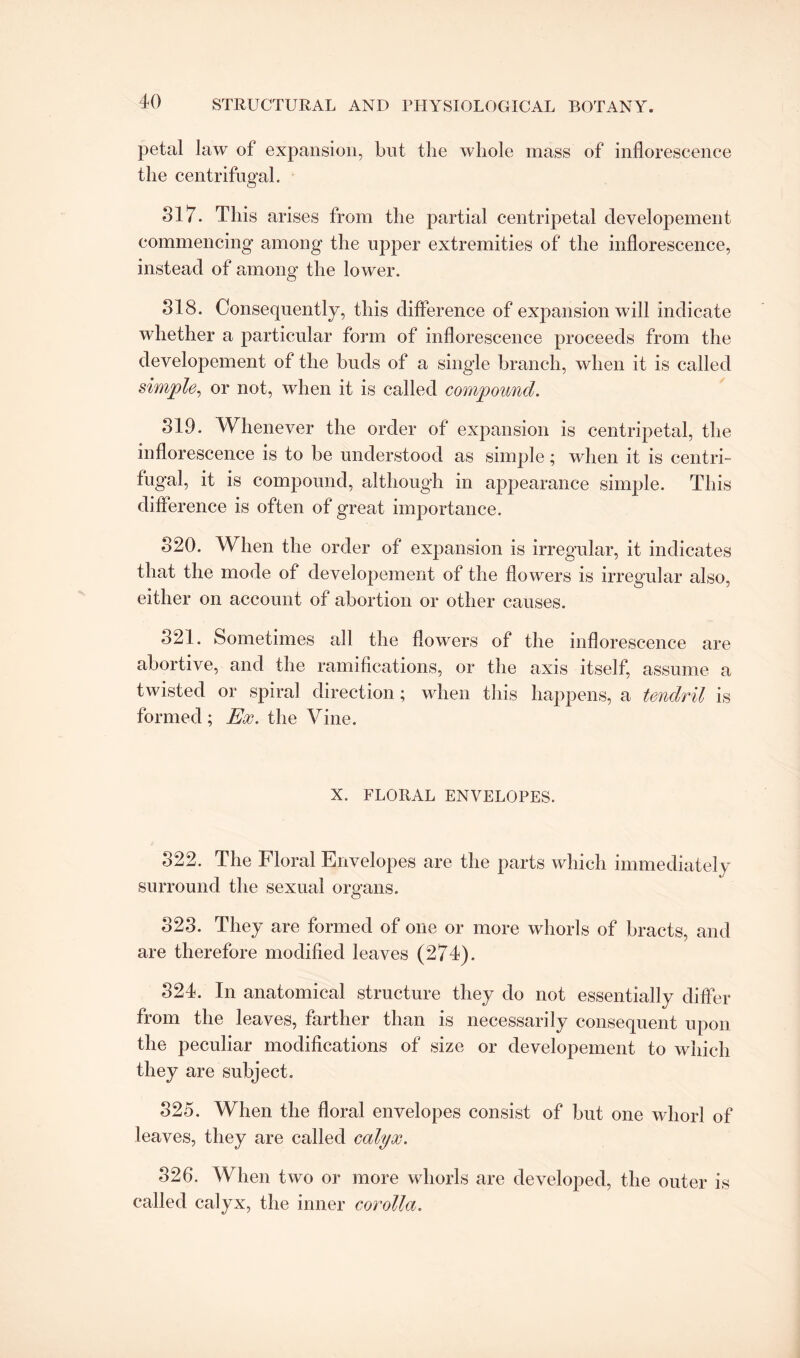 petal law of expansion, but the whole mass of inflorescence the centrifugal. 317. This arises from the partial centripetal developement commencing among the upper extremities of the inflorescence, instead of among the lower. 318. Consequently, this difference of expansion will indicate whether a particular form of inflorescence proceeds from the developement of the buds of a single branch, when it is called simple, or not, when it is called compound. 319. Whenever the order of expansion is centripetal, the inflorescence is to be understood as simple; when it is centri¬ fugal, it is compound, although in appearance simple. This difference is often of great importance. 820. When the order of expansion is irregular, it indicates that the mode of developement of the flowers is irregular also, either on account of abortion or other causes. 821. Sometimes all the flowers of the inflorescence are abortive, and the ramifications, or the axis itself, assume a twisted or spiral direction; when this happens, a tendril is formed; Ex. the Vine. X. FLORAL ENVELOPES. 322. The Floral Envelopes are the parts which immediately surround the sexual organs. 823. They are formed of one or more whorls of bracts, and are therefore modified leaves (274). 324. In anatomical structure they do not essentially differ from the leaves, farther than is necessarily consequent upon the peculiar modifications of size or developement to which they are subject. 325. When the floral envelopes consist of but one whorl of leaves, they are called calyx. 326. When two or more whorls are developed, the outer is called calyx, the inner corolla.