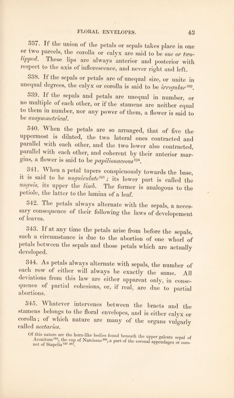 00/. If the union of the petals or sepals takes place in one or two parcels, the corolla or calyx are said to be one or two- lipped. These lips are always anterior and posterior with respect to the axis of inflorescence, and never right and left. 338. If the sepals or petals are of unequal size, or unite in unequal degrees, the calyx or corolla is said to be irregular189. 359. If the sepals and petals are unequal in number, or no multiple of each other, or if the stamens are neither equal to them m number, nor any power of them, a flower is said to be unsymmetrical. 340. When the petals are so arranged, that of five the uppermost is dilated, the two lateral ones contracted and parallel with each other, and the two lower also contracted, parallel with each other, and coherent by their anterior mar¬ gins, a flower is said to be papilionaceous1^. 541. \\ hen a petal tapers conspicuously towards the base, it is said to be unguiculatem; its lower part is called the unguis, its upper the limb. The former is analogous to the petiole, the latter to the lamina of a leaf. 342. The petals always alternate with the sepals, a neces¬ sary consequence of their following the laws of developement of leaves. 343. If at any time the petals arise from before the sepals, such a circumstance is due to the abortion of one whorl of petals between the sepals and those petals which are actually developed. J 344. As petals always alternate with sepals, the number of each row of either will always be exactly the same. All deviations from this law are either apparent only, in conse¬ quence of partial cohesions, or, if real, are due to partial abortions. 345. Whatever intervenes between the bracts and the stamens belongs to the floral envelopes, and is either calyx or corolla; of which nature are many of the organs vulgarly called nectaries. Of this nature are the horn-like bodies found beneath the upper galeate senal of nJtTXl™ 3? °f ‘ ^ the 5pcndages Tit