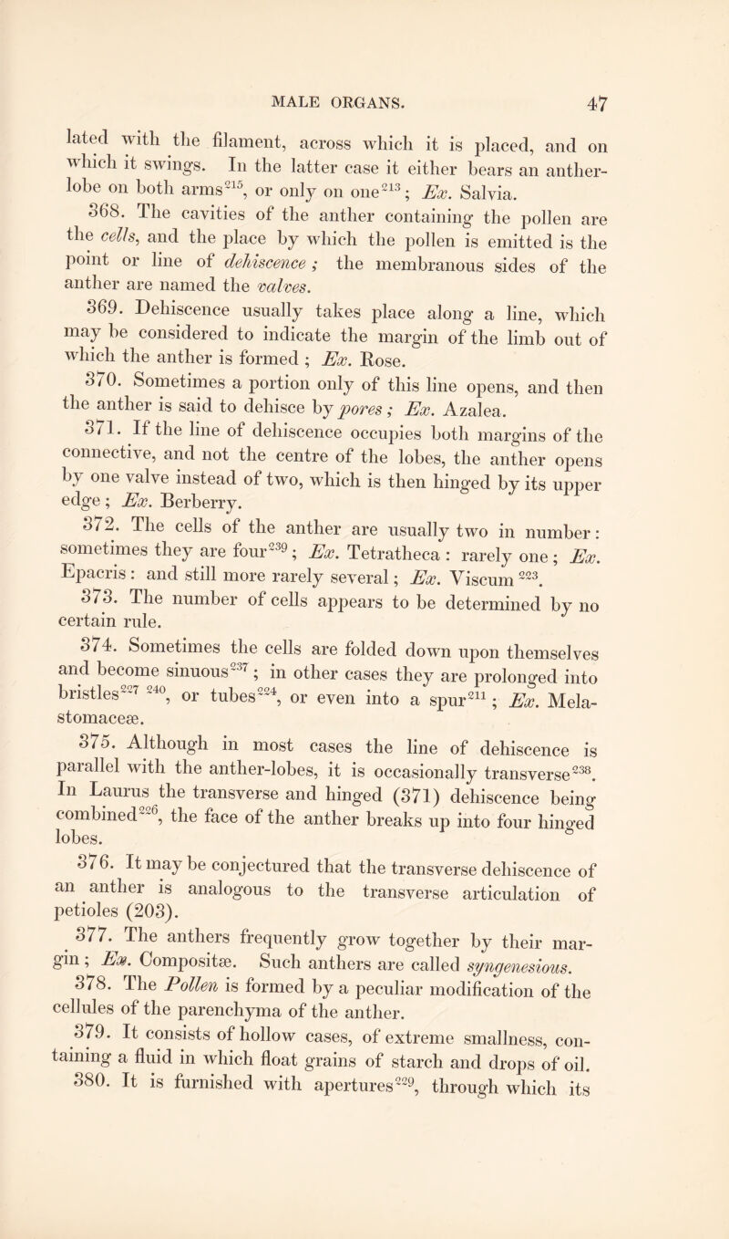 lated with the filament, across which it is placed, and on n hich it swings. In the latter case it either hears an anther- lobe on both arms215, or only on one213; Ex. Salvia. 06S. The cavities of the anther containing the pollen are the cells, and the place by which the pollen is emitted is the point or line of dehiscence; the membranous sides of the anther are named the valves. 369. Dehiscence usually takes place along a line, which may he considered to indicate the margin of the limb out of which the anther is formed ; Ex. Rose. o/0. Sometimes a portion only of this line opens, and then the anther is said to dehisce by pores; Ex. Azalea. o7l. If the line of dehiscence occupies both margins of the connective, and not the centre of the lobes, the anther opens by one valve instead of two, which is then hinged by its upper edge; Ex. Berberry. °72. The cells of the anther are usually two in number : sometimes they are four239; Ex. Tetratheca : rarely one ; Ex. Epacris . and still more rarely several; Ex. Vi scum 223. The number of cells appears to be determined by no certain rule. ^74. Sometimes the cells are folded down upon themselves and become sinuous237 ; in other cases they are prolonged into bristles227 240, or tubes224, or even into a spur211; Ex. Mela- stomacese. o7o. Although in most cases the line of dehiscence is parallel with the anther-lobes, it is occasionally transverse238. In Lauras the transverse and hinged (371) dehiscence being combined'^6, the face of the anther breaks up into four hinged lobes. 376. It may be conjectured that the transverse dehiscence of an anther is analogous to the transverse articulation of petioles (203). 377. The anthers frequently grow together by their mar¬ gin , Ex. Composite. Such anthers are called syngenesious. 378. The Pollen is formed by a peculiar modification of the cellules of the parenchyma of the anther. 379. It consists of hollow cases, of extreme smallness, con¬ taining a fluid in which float grains of starch and drops of oil. 380. It is furnished with apertures229, through which its