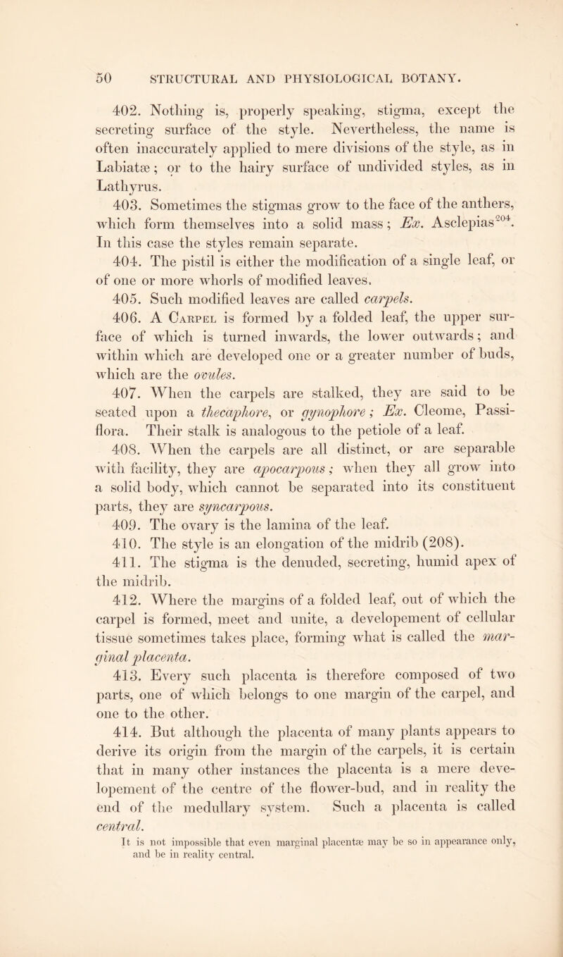 402. Nothing is, properly speaking, stigma, except the secreting surface of the style. Nevertheless, the name is often inaccurately applied to mere divisions of the style, as in Labiatse ; or to the hairy surface of undivided styles, as in Lathyrus. 403. Sometimes the stigmas grow to the face of the anthers, which form themselves into a solid mass; Ex. Asclepias204. In this case the styles remain separate. 404. The pistil is either the modification of a single leaf, or of one or more whorls of modified leaves. 405. Such modified leaves are called carpels. 406. A Carpel is formed by a folded leaf, the upper sur¬ face of which is turned inwards, the lower outwards; and within which are developed one or a greater number of buds, which are the ovules. 407. When the carpels are stalked, they are said to he seated upon a thec'a/phore, or gynophore; Ex. Cleome, Passi- flora. Their stalk is analogous to the petiole of a leaf. 408. When the carpels are all distinct, or are separable with facility, they are apocarpous; when they all grow into a solid body, which cannot be separated into its constituent parts, they are syncarpons. 409. The ovary is the lamina of the leaf. 410. The style is an elongation of the midrib (208). 411. The stigma is the denuded, secreting, humid apex of the midrib. 412. Where the margins of a folded leaf, out of which the carpel is formed, meet and unite, a developement of cellular tissue sometimes takes place, forming what is called the mar¬ ginal placenta. 413. Every such placenta is therefore composed of two parts, one of which belongs to one margin of the carpel, and one to the other. 414. But although the placenta of many plants appears to derive its origin from the margin of the carpels, it is certain that in many other instances the placenta is a mere deve¬ lopement of the centre of the flower-bud, and in reality the end of the medullary system. Such a placenta is called central. It is not impossible that even marginal placentae may be so in appearance only, and be in reality central.