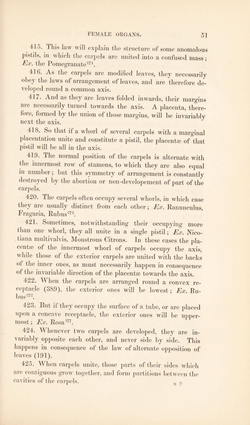 41.). This law will explain the structure of some anomalous pistils, in which the carpels are united into a confused mass; Ex. the Pomegranate271. 416. As the carpels are modified leaves, they necessarily obey the laws of arrangement of leaves, and are therefore de¬ veloped round a common axis. 417. And as they are leaves folded inwards, their margins are necessarily turned towards the axis. A placenta, there¬ fore, formed by the union of those margins, will be invariably next the axis. 418. So that if a whorl of several carpels with a marginal placentation unite and constitute a pistil, the placentse of that pistil will be all in the axis. 419. The normal position of the carpels is alternate with the innermost row of stamens, to which they are also equal m number ; but this symmetry of arrangement is constantly destroyed by the abortion or non-developement of part of the carpels. 420. The carpels often occupy several whorls, in which case they are usually distinct from each other; Ex. Ranunculus, Fragaria, Rubus272. 421. Sometimes, notwithstanding their occupying more than one whorl, they all unite in a single pistil; Ex. Nico- tiana multivalvis, Monstrous Citrons. In these cases the pla¬ centse of the innermost whorl of carpels occupy the axis, while those of the exterior carpels are united with the backs of the inner ones, as must necessarily happen in consequence of the invariable direction of the placentse towards the axis. 422. When the carpels are arranged round a convex re¬ ceptacle (889), the exterior ones will be lowest; Ex. Ru¬ bus272. 423. But if they occupy the surface of a tube, or are placed upon a concave receptacle, the exterior ones will be upper¬ most ; Ex. Rosa177. 424. Whenever two carpels are developed, they are in¬ variably opposite each other, and never side by side. This happens in consequence of the law of alternate opposition of leaves (191). 425. When carpels unite, those parts of their sides which are contiguous grow together, and form partitions between the cavities of the carpels. 0 l Jh.j