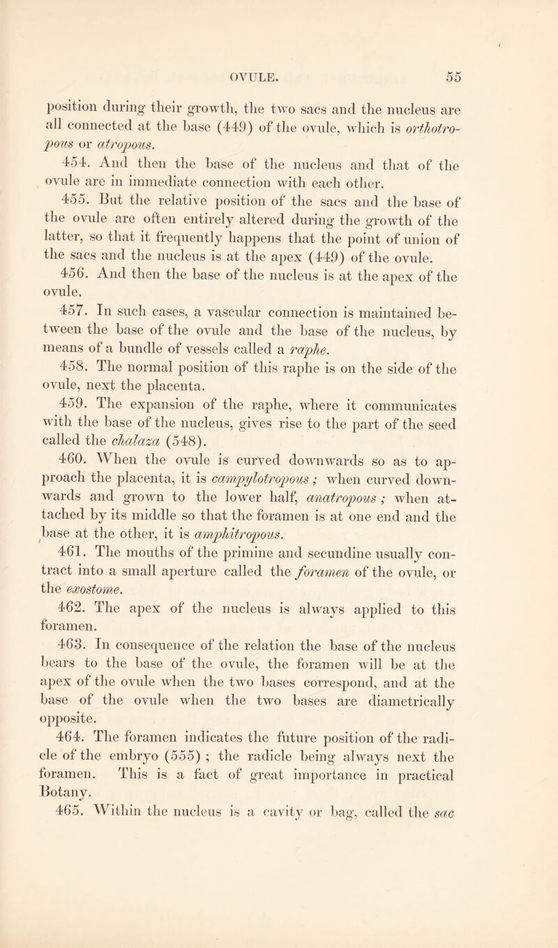 position during their growth, the two sacs and the nucleus are ail connected at the base (449) of the ovule, which is orthotro- pous or atropous. 454. And then the base of the nucleus and that of the ovule are in immediate connection with each other. 455. But the relative position of the sacs and the base of the ovule are often entirely altered during the growth of the latter, so that it frequently happens that the point of union of the sacs and the nucleus is at the apex (449) of the ovule. 456. And then the base of the nucleus is at the apex of the ovule. 457. In such cases, a vascular connection is maintained be¬ tween the base of the ovule and the base of the nucleus, by means of a bundle of vessels called a raplie. 458. The normal position of this raphe is on the side of the ovule, next the placenta. 459. The expansion of the raphe, where it communicates with the base of the nucleus, gives rise to the part of the seed called the chalaza (548). 460. When the ovule is curved downwards so as to ap¬ proach the placenta, it is campylotropous ; when curved down¬ wards and grown to the lower half, anatropous ; when at¬ tached by its middle so that the foramen is at one end and the base at the other, it is amphitropous. 461. The mouths of the primine and secundine usually con¬ tract into a small aperture called the foramen of the ovule, or the exostome. 462. The apex of the nucleus is always applied to this foramen. 463. In consequence of the relation the base of the nucleus bears to the base of the ovule, the foramen will be at the apex of the ovule when the two bases correspond, and at the base of the ovule when the two bases are diametrically opposite. 464. The foramen indicates the future position of the radi¬ cle of the embryo (555) ; the radicle being always next the foramen. This is a fact of great importance in practical 465. Within the nucleus is a cavity or bag, called the sac