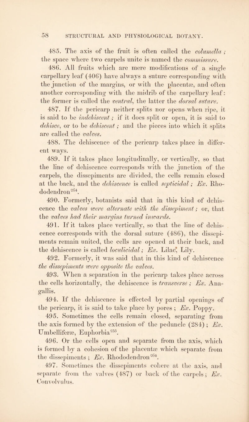 485. The axis of the fruit is often called the columella ; the space where two carpels unite is named the commissure. 486. All fruits which are mere modifications of a single carpellary leaf (406) have always a suture corresponding with the junction of the margins, or with the placentae, and often another corresponding with the midrib of the carpellary leaf: the former is called the central, the latter the dorsal suture, 487. If the pericarp neither splits nor opens when ripe, it is said to be indehiscent; if it does split or open, it is said to dehisce, or to be dehiscent; and the pieces into which it splits are called the calves. 488. The dehiscence of the pericarp takes place in differ¬ ent ways. 489. If it takes place longitudinally, or vertically, so that the line of dehiscence corresponds with the junction of the carpels, the dissepiments are divided, the cells remain closed at the back, and the dehiscence is called septicidal; Ex. Rho¬ dodendron'64. 490. Formerly, botanists said that in this kind of dehis¬ cence the calces were alternate with the dissepiment; or, that the calces had their margins turned inwards. 491. If it takes place vertically, so that the line of dehis¬ cence corresponds with the dorsal suture (486), the dissepi¬ ments remain united, the cells are opened at their hack, and the dehiscence is called loculicidal; Ex. Lilac*, Lily. 492. Formerly, it was said that in this kind of dehiscence the dissepiments were opposite the calces. 493. When a separation in the pericarp takes place across the cells horizontally, the dehiscence is transverse ; Ex. Ana- gallis. 494. If the dehiscence is effected by partial openings of the pericarp, it is said to take place by pores ; Ex. Poppy. 495. Sometimes the cells remain closed, separating from the axis formed by the extension of the peduncle (284) ; Ex. Umbelliferse, Euphorbia 25k 496. Or the cells open and separate from the axis, which is formed by a cohesion of the placentse which separate from the dissepiments ; Ex. Rhododendron264. 497. Sometimes the dissepiments cohere at the axis, and separate from the valves (487) or back of the carpels; Ex. Convolvulus.