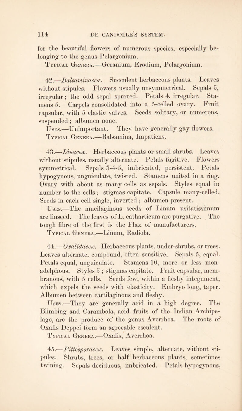 for the beautiful flowers of numerous species, especially be¬ longing to the genus Pelargonium. Typical Genera.—Geranium, Erodium, Pelargonium. 42. —Balsaminacea. Succulent herbaceous plants. Leaves without stipules. Flowers usually unsymmetrical. Sepals 5, irregular; the odd sepal spurred. Petals 4, irregular. Sta¬ mens 5. Carpels consolidated into a 5-celled ovary. Fruit capsular, with 5 elastic valves. Seeds solitary, or numerous, suspended; albumen none. Uses.—Unimportant. They have generally gay flowers. Typical Genera.—Balsamina, Impatiens. 43. —Linacea. Herbaceous plants or small shrubs. Leaves without stipules, usually alternate. Petals fugitive. Flowers symmetrical. Sepals 3-4-5, imbricated, persistent. Petals hypogynous, unguiculate, twisted. Stamens united in a ring. Ovary with about as many cells as sepals. Styles equal in number to the cells ; stigmas capitate. Capsule many-celled. Seeds in each cell single, inverted; albumen present. Uses.—The mucilaginous seeds of Linum usitatissimum are linseed. The leaves of L. catharticum are purgative. The tough fibre of the first is the Flax of manufacturers. Typical Genera.—Linum, Radiola. 44. —Oxalidacea. Herbaceous plants, under-shrubs, or trees. Leaves alternate, compound, often sensitive. Sepals 5, equal. Petals equal, unguiculate. Stamens 10, more or less mon- adelphous. Styles 5 ; stigmas capitate. Fruit capsular, mem¬ branous, with 5 cells. Seeds few, within a fleshy integument, which expels the seeds with elasticity. Embryo long, taper. Albumen between cartilaginous and fleshy. Uses.—They are generally acid in a high degree. The Blimbing and Carambola, acid fruits of the Indian Archipe¬ lago, are the produce of the genus Averrhoa. The roots of Oxalis Deppei form an agreeable esculent. Typical Genera.—Oxalis, Averrhoa. 45. —Pittosporacea. Leaves simple, alternate, without sti¬ pules. Shrubs, trees, or half herbaceous plants, sometimes twining. Sepals deciduous, imbricated. Petals hypogynous,