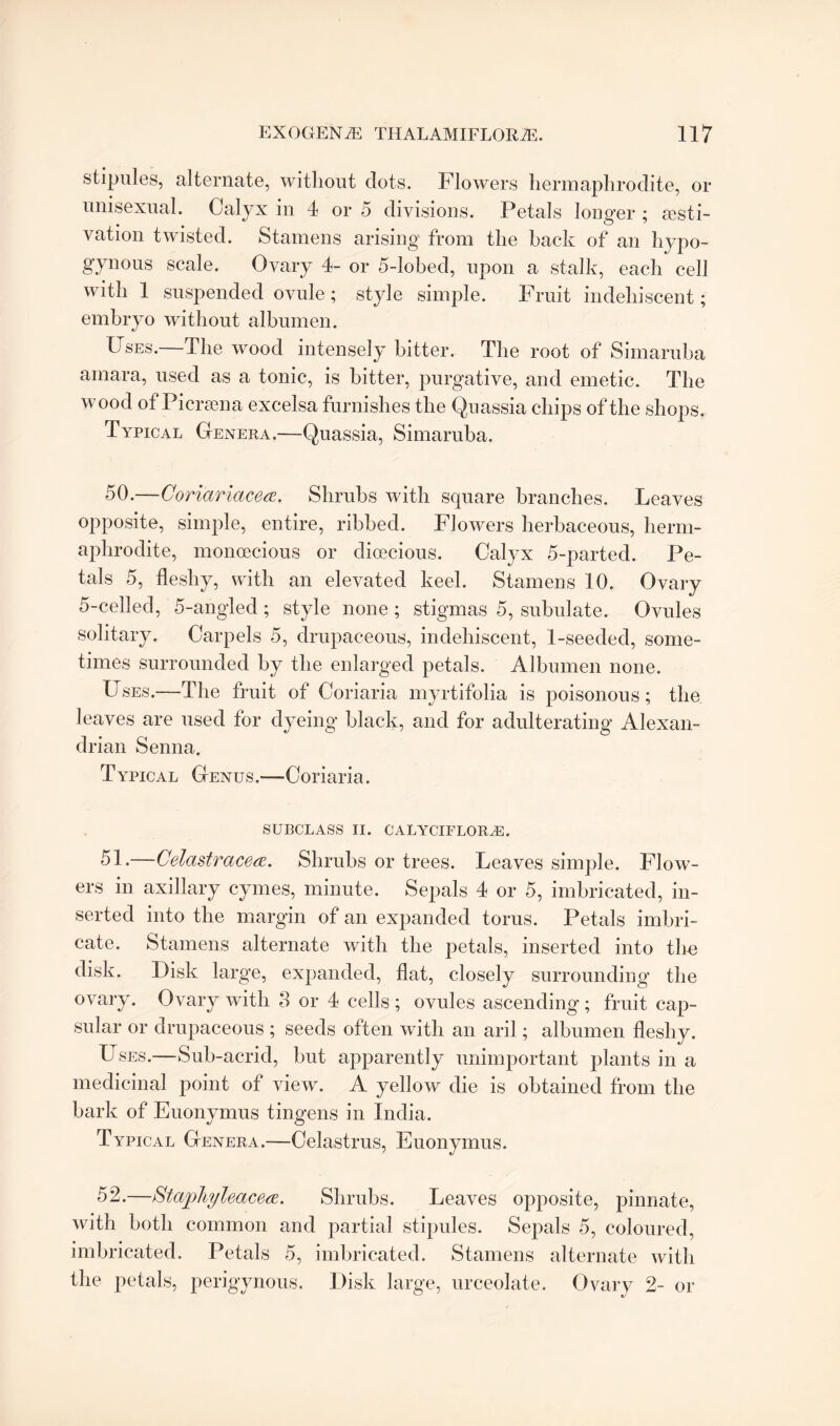 stipules, alternate, without dots. Flowers hermaphrodite, or unisexual. Calyx in 4 or 5 divisions. Petals longer ; aesti¬ vation twisted. Stamens arising from the back of an hypo- gynous scale. Ovary 4- or 5-lobed, upon a stalk, each cell with 1 suspended ovule; style simple. Fruit indehiscent; embryo without albumen. Uses. The wood intensely bitter. The root of Simaruba amara, used as a tonic, is bitter, purgative, and emetic. The wood of Picrsena excelsa furnishes the Quassia chips of the shops. Typical Genera.—Quassia, Simaruba. 50. —Coriariacea. Shrubs with square branches. Leaves opposite, simple, entire, ribbed. Flowers herbaceous, herm¬ aphrodite, monoecious or dioecious. Calyx 5-parted. Pe¬ tals 5, fleshy, with an elevated keel. Stamens 10. Ovary 5-celled, 5-angled; style none ; stigmas 5, subulate. Ovules solitary. Carpels 5, drupaceous, indehiscent, 1-seeded, some¬ times surrounded by the enlarged petals. Albumen none. Uses.—The fruit of Coriaria myrtifolia is poisonous; the leaves are used for dyeing black, and for adulterating Alexan¬ drian Senna. Typical Genus.—Coriaria. SUBCLASS II. CALYCIFLORJE. 51. —Celastracea. Shrubs or trees. Leaves simple. Flow¬ ers in axillary cymes, minute. Sepals 4 or 5, imbricated, in¬ serted into the margin of an expanded torus. Petals imbri¬ cate. Stamens alternate with the petals, inserted into the disk. Disk large, expanded, flat, closely surrounding the ovary. Ovary with 3 or 4 cells; ovules ascending; fruit cap¬ sular or drupaceous ; seeds often with an aril; albumen fleshy. Uses.—Sub-acrid, but apparently unimportant plants in a medicinal point of view. A yellow die is obtained from the bark of Euonymus tingens in India. Typical Genera.—Celastrus, Euonymus. 52. —Stapliyleacece. Shrubs. Leaves opposite, pinnate, with both common and partial stipules. Sepals 5, coloured, imbricated. Petals 5, imbricated. Stamens alternate with the petals, perigynous. Disk large, urceolate. Ovary 2- or