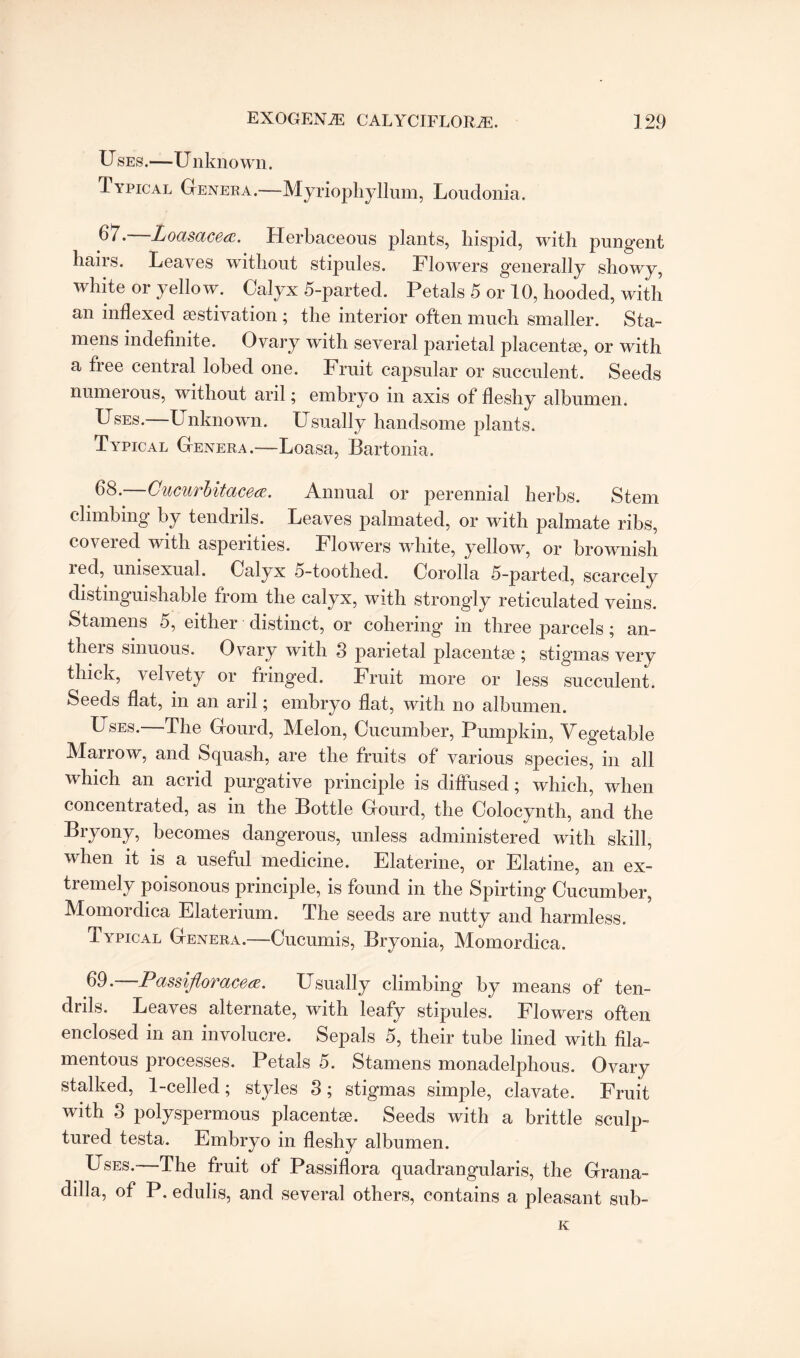 U ses.—U nknown. Typical Genera.—Myriophyllum, Loudonia. —Loasacea. Herbaceous plants, hispid, with pungent hairs. Leaves without stipules. Flowers generally showy, white or yellow. Calyx 5-parted. Petals 5 or 10, hooded, with an indexed aestivation ; the interior often much smaller. Sta¬ mens indednite. Ovary with several parietal placentae, or with a free central lobed one. Fruit capsular or succulent. Seeds numerous, without aril; embryo in axis of deshy albumen. Uses.—Unknown. Usually handsome plants. Typical Genera.—Loasa, Bartonia. 68. Cucurbitacece. Annual or perennial herbs. Stem climbing by tendrils. Leaves palmated, or with palmate ribs, coveied with asperities. Flowers white, yellow, or brownish red, unisexual. Calyx 5-toothed. Corolla 5-parted, scarcely distinguishable from the calyx, with strongly reticulated veins. Stamens 5, either distinct, or cohering in three parcels; an¬ thers sinuous. Ovary with 3 parietal placentae ; stigmas very thick, velvety or fringed. Fruit more or less succulent. Seeds dat, in an aril; embryo dat, with no albumen. Uses. The Gourd, Melon, Cucumber, Pumpkin, Vegetable Marrow, and Squash, are the fruits of various species, in all which an acrid purgative principle is diffused; which, when concentrated, as in the Bottle Gourd, the Colocynth, and the Bryony, becomes dangerous, unless administered with skill, when it is a useful medicine. Elaterine, or Elatine, an ex¬ tremely poisonous principle, is found in the Spirting Cucumber, Momordica Elaterium. The seeds are nutty and harmless. Typical Genera.—Cucumis, Bryonia, Momordica. 69. Passifloracea. Usually climbing by means of ten¬ drils. Leaves alternate, with leafy stipules. Flowers often enclosed in an involucre. Sepals 5, their tube lined with dla- mentous processes. Petals 5. Stamens monadelphous. Ovary stalked, 1-celled; styles 3; stigmas simple, clavate. Fruit with 3 polyspermous placentae. Seeds with a brittle sculp¬ tured testa. Embryo in deshy albumen. Uses.—The fruit of Passidora quadrangularis, the Grana- dilla, of P. edulis, and several others, contains a pleasant sub- K