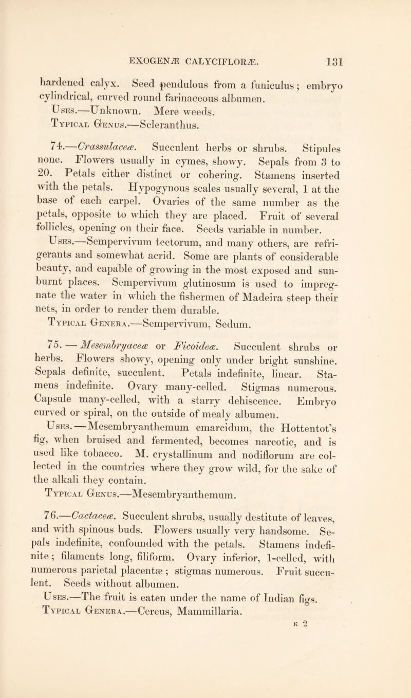 hardened calyx. Seed pendulous from a funiculus; embryo cylindrical, curved round farinaceous albumen. Uses.—Unknown. Mere weeds. Typical Genus.—Scleranthus. 74.—CrassulacecE. Succulent herbs or shrubs. Stipules none. Flowers usually in cymes, showy. Sepals from 3 to 20. Petals either distinct or cohering. Stamens inserted with the petals. Hypogynous scales usually several, 1 at the base of each carpel. Ovaries of the same number as the petals, opposite to which they are placed. Fruit of several follicles, opening on their face. Seeds variable in number. Uses. Sempervivum tectorum, and many others, are refri¬ gerants and somewhat acrid. Some are plants of considerable beauty, and capable of growing in the most exposed and sun¬ burnt places. Sempervivum glutinosum is used to impreg¬ nate the water in which the fishermen of Madeira steep their nets, in order to render them durable. Typical Genera.—Sempervivum, Sedum. 75-—Mesembryacea or Ficoidece. Succulent shrubs or herbs. Flowers showy, opening only under bright sunshine. Sepals definite, succulent. Petals indefinite, linear. Sta¬ mens indefinite. Ovary many-celled. Stigmas numerous. Capsule many-celled, with a starry dehiscence. Embryo curved or spiral, on the outside of mealy albumen. Uses. — Mesembryanthemum emarcidum, the Hottentot’s fig, when bruised and fermented, becomes narcotic, and is used like tobacco. M. crystallinum and nodiflorum are col¬ lected in the countries where they grow wild, for the sake of the alkali they contain. Typical Genus.—Mesembryanthemum. 7 6.—Cactacea. Succulent shrubs, usually destitute of leaves, and with spinous buds. Flowers usually very handsome. Se¬ pals indefinite, confounded with the petals. Stamens indefi¬ nite ; filaments long, filiform. Ovary inferior, 1-celled, with numerous parietal placentse ; stigmas numerous. Fruit succu¬ lent. Seeds without albumen. Uses.—The fruit is eaten under the name of Indian figs. Typical Genera.—Cereus, Mammillaria.