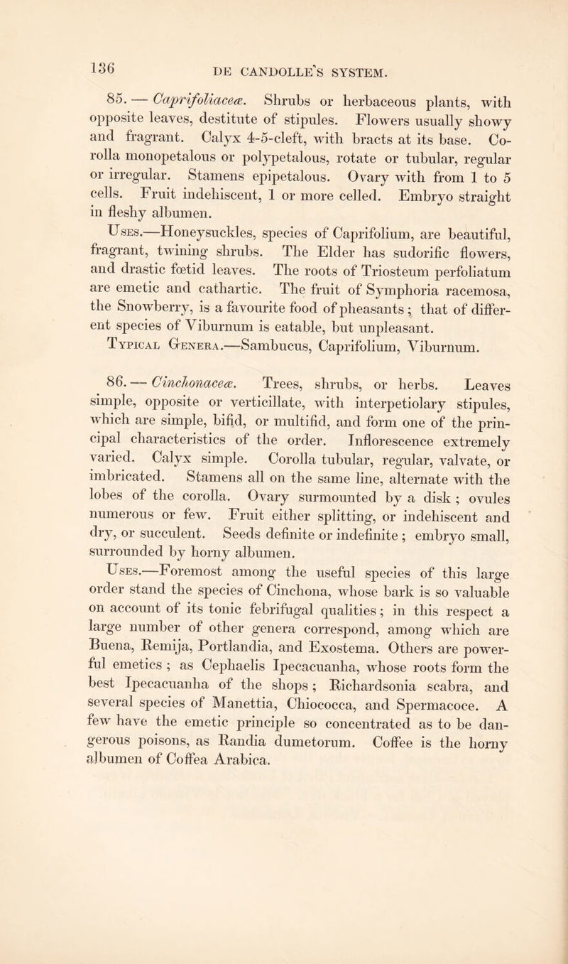 85. — Caprifoliacea. Shrubs or herbaceous plants, with opposite leaves, destitute of stipules. Flowers usually showy and fragrant. Calyx 4-5-cleft, with bracts at its base. Co¬ rolla monopetalous or polypetalous, rotate or tubular, regular or irregular. Stamens epipetalous. Ovary with from 1 to 5 cells. Fruit indehiscent, 1 or more celled. Embryo straight in fleshy albumen. Uses.—Honeysuckles, species of Caprifolium, are beautiful, fragrant, twining shrubs. The Elder has sudorific flowers, and drastic foetid leaves. The roots of Triosteum perfoliatum are emetic and cathartic. The fruit of Symphoria racemosa, the Snowberry, is a favourite food of pheasants ; that of differ¬ ent species of Viburnum is eatable, but unpleasant. Typical Genera.—Sambucus, Caprifolium, Viburnum. 8 — Cinchonacea. Trees, shrubs, or herbs. Leaves simple, opposite or verticillate, with interpetiolary stipules, which are simple, bifid, or multifid, and form one of the prin¬ cipal characteristics of the order. Inflorescence extremely varied. Calyx simple. Corolla tubular, regular, valvate, or imbricated. Stamens all on the same line, alternate with the lobes of the corolla. Ovary surmounted by a disk ; ovules numerous or few. Fruit either splitting, or indehiscent and dry, or succulent. Seeds definite or indefinite ; embryo small, surrounded by horny albumen. Uses.—Foremost among the useful species of this large order stand the species of Cinchona, whose bark is so valuable on account ot its tonic febrifugal qualities; in this respect a large number of other genera correspond, among which are Buena, Remija, Portlandia, and Exostema. Others are power¬ ful emetics ; as Cephaelis Ipecacuanha, whose roots form the best Ipecacuanha of the shops; Richardsonia scabra, and several species of Manettia, Chiococca, and Spermacoce. A few have the emetic principle so concentrated as to be dan¬ gerous poisons, as Randia dumetorum. Coffee is the horny albumen of Coffea Arabica.