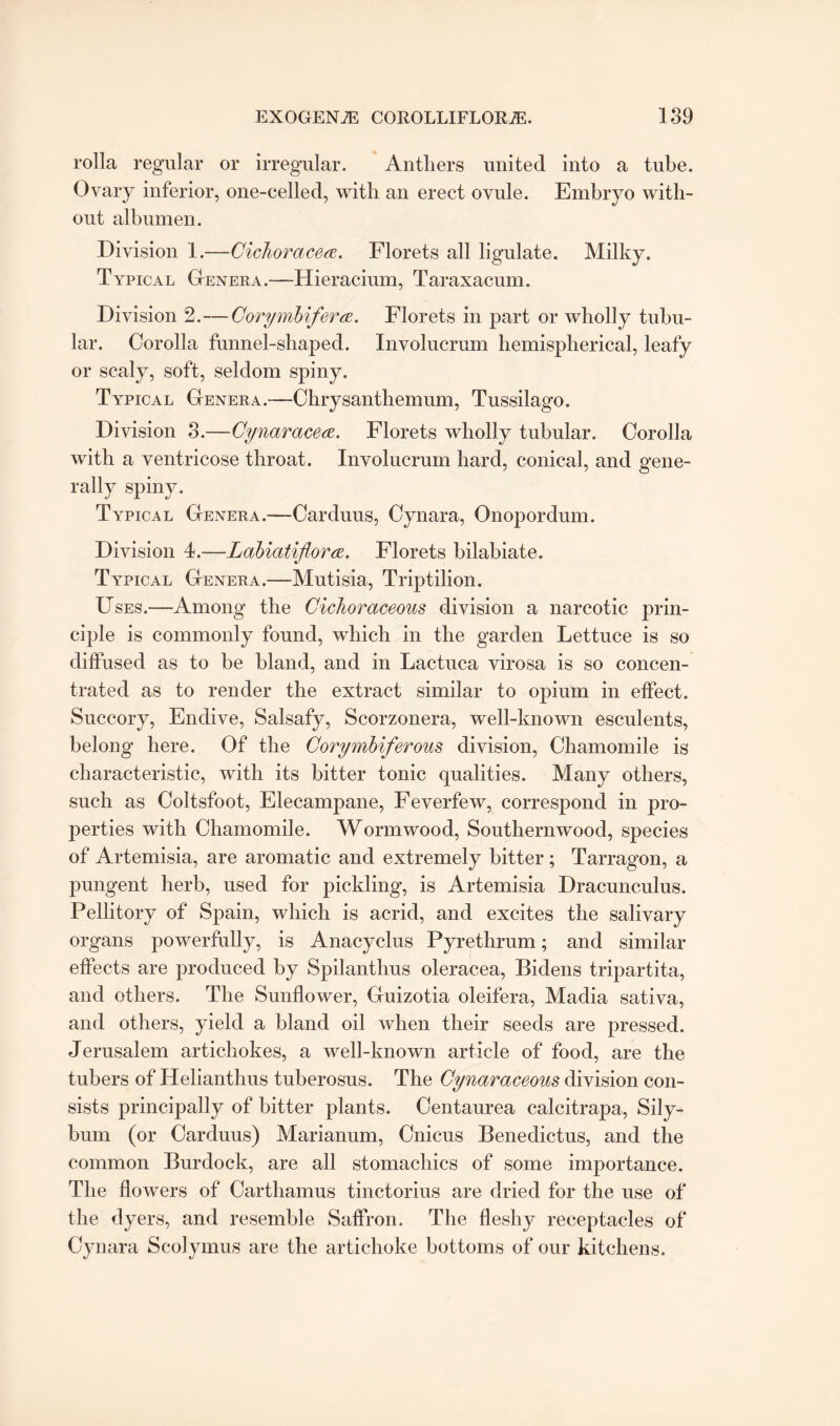 rolla regular or irregular. Anthers united into a tube. Ovary inferior, one-eelled, with an erect ovule. Embryo with¬ out albumen. Division 1.—Cichoracea. Florets all ligulate. Milky. Typical Genera.—Hieracium, Taraxacum. Division 2.—CorymbifercE. Florets in part or wholly tubu¬ lar. Corolla funnel-shaped. Xnvolucrum hemispherical, leafy or scaly, soft, seldom spiny. Typical Genera.—Chrysanthemum, Tussilago. Division 3.—Cynaracea. Florets wholly tubular. Corolla with a ventricose throat. Involucrum hard, conical, and gene¬ rally spiny. Typical Genera.-— Carduus, Cynara, Onoporclum. Division 4.—Labiatiflora. Florets bilabiate. Typical Genera.—Mutisia, Triptilion. Uses.—Among the Cichoraceous division a narcotic prin¬ ciple is commonly found, which in the garden Lettuce is so diffused as to be bland, and in Lactuca virosa is so concen¬ trated as to render the extract similar to opium in effect. Succory, Endive, Salsafy, Scorzonera, well-known esculents, belong here. Of the Corymbiferous division, Chamomile is characteristic, with its bitter tonic qualities. Many others, such as Coltsfoot, Elecampane, Feverfew, correspond in pro¬ perties with Chamomile. Wormwood, Southernwood, species of Artemisia, are aromatic and extremely bitter ; Tarragon, a pungent herb, used for pickling, is Artemisia Dracunculus. Pellitory of Spain, which is acrid, and excites the salivary organs powerfully, is Anacyclus Pyrethrum; and similar effects are produced by Spilanthus oleracea, Bidens tripartita, and others. The Sunflower, Guizotia oleifera, Madia sativa, and others, yield a bland oil when their seeds are pressed. Jerusalem artichokes, a well-known article of food, are the tubers of Helianthus tuberosus. The Cynaraceous division con¬ sists principally of bitter plants. Centaurea calcitrapa, Sily- bum (or Carduus) Marianum, Cnicus Benedictus, and the common Burdock, are all stomachics of some importance. The flowers of Carthamus tinctorius are dried for the use of the dyers, and resemble Saffron. The fleshy receptacles of Cynara Scolymus are the artichoke bottoms of our kitchens.