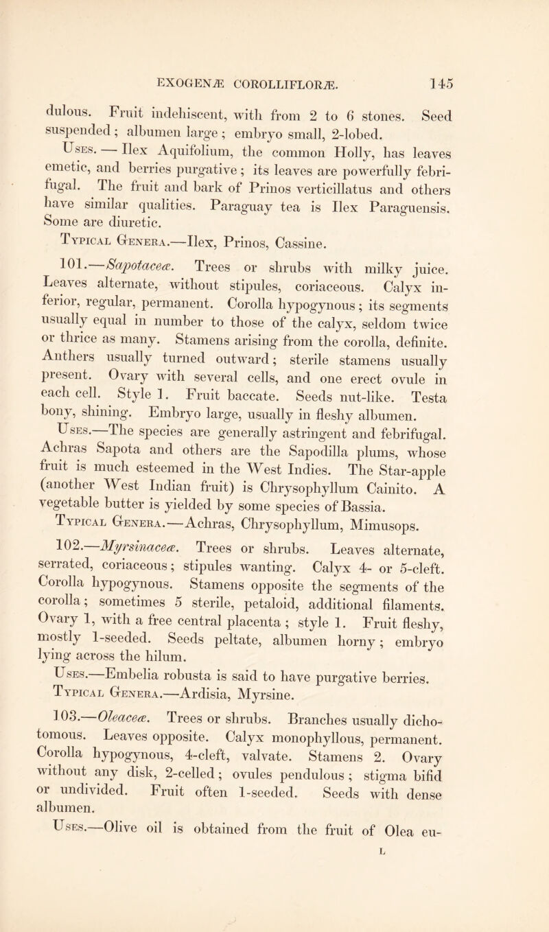 dulous. Fruit indehiscent, with from 2 to 6 stones. Seed suspended ; albumen large ; embryo small, 2-lobed. Uses. Hex Aquifolium, the common Holly, has leaves emetic, and berries purgative; its leaves are powerfully febri- fugal. The fruit and bark of Prinos verticillatus and others have similar qualities. Paraguay tea is Ilex Paraguensis. Some are diuretic. Typical Genera.—Ilex, Prinos, Cassine. 101. Sapotacea. Trees or shrubs with milky juice. Leaves alternate, without stipules, coriaceous. Calyx in- feiioi, regular, permanent. Corolla hypogynous; its segments usually equal in number to those of the calyx, seldom twice or thrice as many. Stamens arising from the corolla, definite. Anthers usually turned outward; sterile stamens usually piesent. Ovary with several cells, and one erect ovule in each cell. Style!. Fruit baccate. Seeds nut-like. Testa bony, shining. Embryo large, usually in fleshy albumen. Uses. -The species are generally astringent and febrifugal. Achras Sapota and others are the Sapodilla plums, whose fruit is much esteemed in the West Indies. The Star-apple (another West Indian fruit) is Chrysophyllum Cainito. A vegetable butter is yielded by some species ofBassia. Typical Genera.—Achras, Chrysophyllum, Mimusops. -^02. Myrsinacea. Trees or shrubs. Leaves alternate, serrated, coriaceous; stipules wanting. Calyx 4- or 5-cleft. Corolla hypogynous. Stamens opposite the segments of the coiolla; sometimes 5 sterile, petaloid, additional filaments. Ovary 1, with a free central placenta ; style 1. Fruit fleshy, mostly 1-seeded. Seeds peltate, albumen horny; embryo lying across the hilum. Uses. Embelia robusta is said to have purg'ative berries. Typical Genera.—Ardisia, Myrsine. ^03. Oleacea. Trees or shrubs. Branches usually dicho¬ tomous. Leaves opposite. Calyx monophyllous, permanent. Corolla hypogynous, 4-cleft, valvate. Stamens 2. Ovary without any disk, 2-celled ; ovules pendulous ; stigma bifid or undivided. Fruit often 1-seeded. Seeds with dense albumen. Uses.—Olive oil is obtained from the fruit of Olea eu-