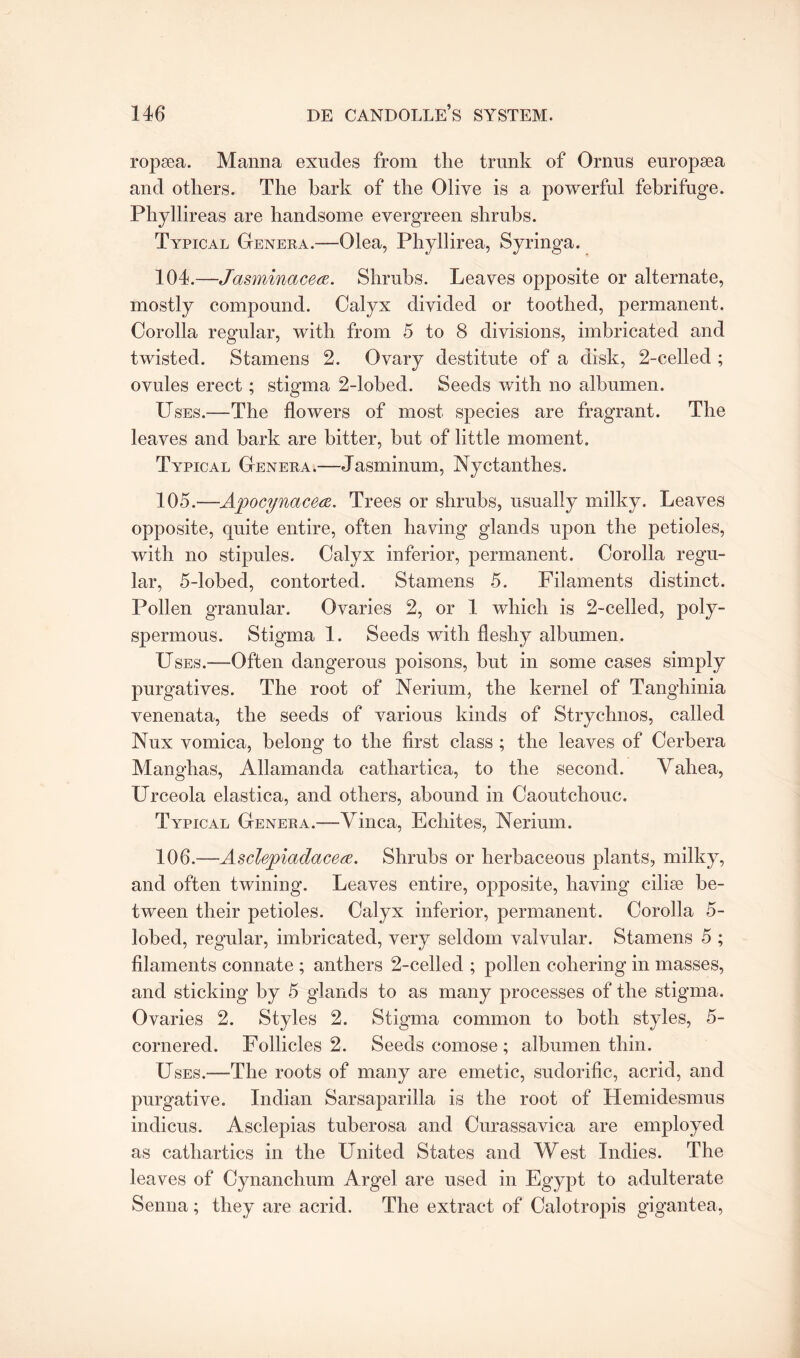 ropsea. Manna exudes from the trunk of Ornns europsea and others. The bark of the Olive is a powerful febrifuge. Phyllireas are handsome evergreen shrubs. Typical Genera.—Olea, Phyllirea, Syringa. 104. —Jasminacea. Shrubs. Leaves opposite or alternate, mostly compound. Calyx divided or toothed, permanent. Corolla regular, with from 5 to 8 divisions, imbricated and twisted. Stamens 2. Ovary destitute of a disk, 2-celled ; ovules erect; stigma 2-lobed. Seeds with no albumen. Uses.—The flowers of most species are fragrant. The leaves and bark are bitter, but of little moment. Typical Genera.—Jasminum, Nyctanthes. 105. —Apocynacea. Trees or shrubs, usually milky. Leaves opposite, quite entire, often having glands upon the petioles, with no stipules. Calyx inferior, permanent. Corolla regu¬ lar, 5-lobed, contorted. Stamens 5. Filaments distinct. Pollen granular. Ovaries 2, or 1 which is 2-celled, poly- spermous. Stigma 1. Seeds with fleshy albumen. Uses.—Often dangerous poisons, but in some cases simply purgatives. The root of Nerium, the kernel of Tangliinia venenata, the seeds of various kinds of Strychnos, called Nux vomica, belong to the first class ; the leaves of Cerbera Manghas, Aliamanda cathartica, to the second. Vahea, Urceola elastica, and others, abound in Caoutchouc. Typical Genera.—Vinca, Echites, Nerium. 106. —Asclepiadace<z. Shrubs or herbaceous plants, milky, and often twining. Leaves entire, opposite, having ciliee be¬ tween their petioles. Calyx inferior, permanent. Corolla 5- lobed, regular, imbricated, very seldom valvular. Stamens 5 ; filaments connate ; anthers 2-celled ; pollen cohering in masses, and sticking by 5 glands to as many processes of the stigma. Ovaries 2. Styles 2. Stigma common to both styles, 5- cornered. Follicles 2. Seeds comose ; albumen thin. Uses.—The roots of many are emetic, sudorific, acrid, and purgative. Indian Sarsaparilla is the root of Hemidesmus indicus. Asclepias tuberosa and Curassavica are employed as cathartics in the United States and West Indies. The leaves of Cynanchum Argel are used in Egypt to adulterate Senna; they are acrid. The extract of Calotropis gigantea,