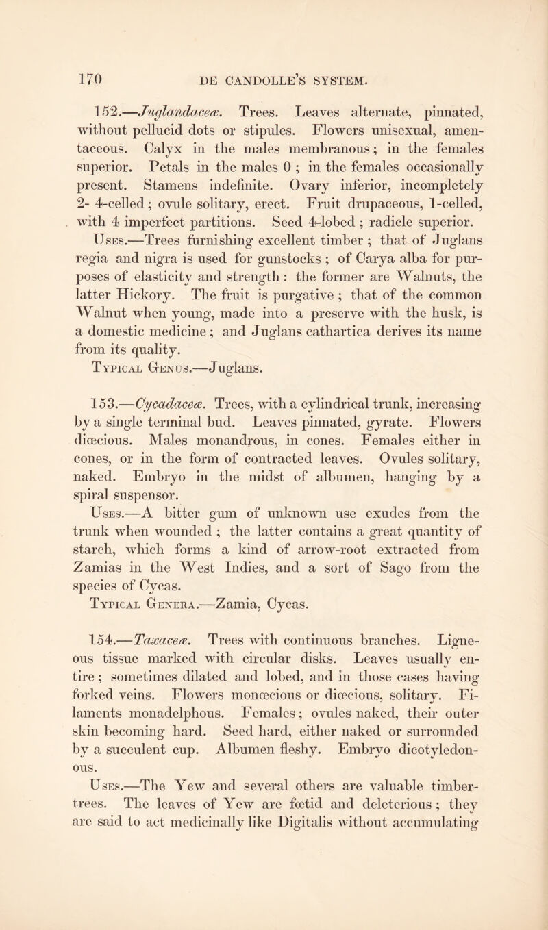 152. —Juglandacea. Trees. Leaves alternate, pinnated, without pellucid dots or stipules. Flowers unisexual, amen¬ taceous. Calyx in the males membranous; in the females superior. Petals in the males 0 ; in the females occasionally present. Stamens indefinite. Ovary inferior, incompletely 2- 4-celled; ovule solitary, erect. Fruit drupaceous, 1-celled, with 4 imperfect partitions. Seed 4-lobed ; radicle superior. Uses.—Trees furnishing excellent timber ; that of Juglans regia and nigra is used for gunstocks ; of Carya alba for pur¬ poses of elasticity and strength: the former are Walnuts, the latter Hickory. The fruit is purgative ; that of the common Walnut when young, made into a preserve with the husk, is a domestic medicine ; and Juglans cathartica derives its name from its quality. Typical Genus.-—Juglans. 153. —Cycadacece. Trees, with a cylindrical trunk, increasing by a single terminal bud. Leaves pinnated, gyrate. Flowers dioecious. Males monandrous, in cones. Females either in cones, or in the form of contracted leaves. Ovules solitary, naked. Embryo in the midst of albumen, hanging by a spiral suspensor. Uses.—A bitter gum of unknown use exudes from the trunk when wounded ; the latter contains a great quantity of starch, which forms a kind of arrow-root extracted from Zamias in the West Indies, and a sort of Sago from the species of Cycas. Typical Genera.—Zamia, Cycas. 154. —Taxacere. Trees with continuous branches. Ligne¬ ous tissue marked with circular disks. Leaves usually en¬ tire ; sometimes dilated and lobed, and in those cases having forked veins. Flowers monoecious or dioecious, solitary. Fi¬ laments monaclelphous. Females; ovules naked, their outer skin becoming hard. Seed hard, either naked or surrounded by a succulent cup. Albumen fleshy. Embryo dicotyledon¬ ous. Uses.—The Yew and several others are valuable timber- trees. The leaves of Yew are foetid and deleterious ; they are said to act medicinally like Digitalis without accumulating