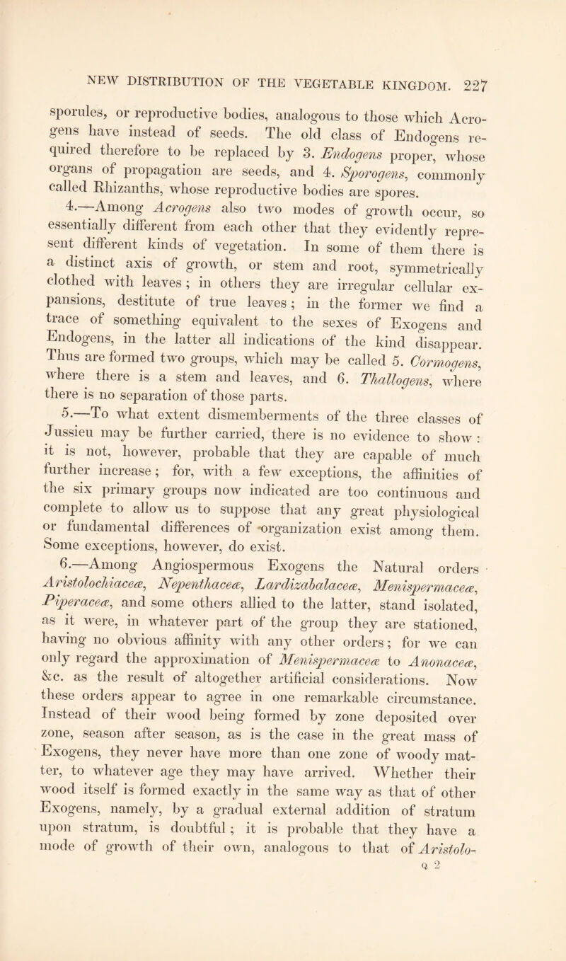 sporules* or reproductive bodies, analogous to those which Aero- gens have instead of seeds. The old class of Endogens re¬ quired therefore to be replaced by 3. Endogens proper, whose organs of propagation are seeds, and 4. Sporogens, commonly called Rhizanths, whose reproductive bodies are spores. 4. —Among Acrogens also two modes of growth occur, so essentially different from each other that they evidently repre¬ sent. different kinds of vegetation. In some of them there is a distinct axis of growth, or stem and root, symmetrically clothed with leaves ; in others they are irregular cellular ex¬ pansions, destitute of true leaves; in the former we find a trace of something equivalent to the sexes of Exogens and Endogens, in the latter all indications of the kind disappear. Thus are formed two groups, which may be called 5. Cor mo gens, where there is a stem and leaves, and 6. Thallogens,\ where there is no separation of those parts. 5. —To what extent dismemberments of the three classes of Jussieu may be further carried, there is no evidence to show : it is not, however, probable that they are capable of much further increase; for, with a few exceptions, the affinities of the six primary groups now indicated are too continuous and complete to allow us to suppose that any great physiological or fundamental differences of organization exist among them. Some exceptions, however, do exist. —Among Angiospermous Exogens the Natural orders • Aristolochiacea, Nepenthacea, Lardizabalacese, Menispermaceee, Piper acea, and some others allied to the latter, stand isolated, as it were, in whatever part of the group they are stationed, having no obvious affinity with any other orders; for we can only regard the approximation of Menispermacea to Anonacea, &c. as the result of altogether artificial considerations. Now these orders appear to agree in one remarkable circumstance. Instead of their wood being formed by zone deposited over zone, season after season, as is the case in the great mass of Exogens, they never have more than one zone of woody mat¬ ter, to whatever age they may have arrived. Whether their wood itself is formed exactly in the same way as that of other Exogens, namely, by a gradual external addition of stratum upon stratum, is doubtful ; it is probable that they have a mode of growth of their own, analogous to that of Aristolo- Q, 2