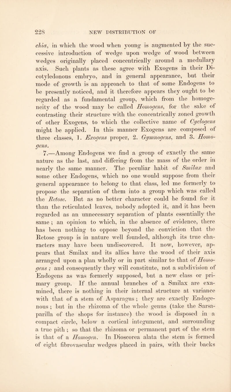 chia, in which the wood when young is augmented by the suc¬ cessive introduction of wedge upon wedge of wood between wedges originally placed concentrically around a medullary axis. Such plants as these agree with Exogens in their Di¬ cotyledonous embryo, and in general appearance, but their mode of growth is an approach to that of some Endogens to be presently noticed, and it therefore appears they ought to be regarded as a fundamental group, which from the homoge¬ neity of the wood may be called Homogens, for the sake of contrasting their structure with the concentrically zoned growth of other Exogens, to which the collective name of Cyclogens might be applied. In this manner Exogens are composed of three classes, 1. Exogens proper, 2. Gymnogens, and 8. Homo¬ gens. 7.—Among Endogens we find a group of exactly the same nature as the last, and differing from the mass of the order in nearly the same manner. The peculiar habit of Smilax and some other Endogens, which no one would suppose from their general appearance to belong to that class, led me formerly to propose the separation of them into a group which was called the Retose. But as no better character could be found for it than the reticulated leaves, nobody adopted it, and it has been regarded as an unnecessary separation of plants essentially the same ; an opinion to which, in the absence of evidence, there has been nothing to oppose beyond the conviction that the Betose group is in nature well founded, although its true cha¬ racters may have been undiscovered. It now, however, ap¬ pears that Smilax and its allies have the wood of their axis arranged upon a plan wholly or in part similar to that of Homo¬ gens ; and consequently they will constitute, not a subdivision of Endogens as was formerly supposed, but a new class or pri¬ mary group. If the annual branches of a Smilax are exa¬ mined, there is nothing in their internal structure at variance with that of a stem of Asparagus ; they are exactly Endoge¬ nous ; but in the rhizoma of the whole genus (take the Sarsa¬ parilla of the shops for instance) the wood is disposed in a compact circle, below a cortical integument, and surrounding a true pith ; so that the rhizoma or permanent part of the stem is that of a Homogen. In Dioscorea alata the stem is formed of eight fibrovascular wedges placed in pairs, with their backs