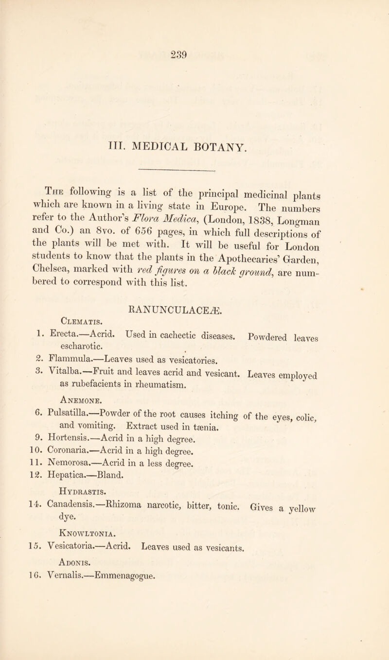 HI. MEDICAL BOTANY. The following is a list of the principal medicinal plants which are known in a living state in Europe. The numbers refer to the Author’s Flora Medico,, (London, 1838, Longman and Co.) an 8vo. of 656 pages, in which full descriptions of the plants will be met with. It will be useful for London students to know that the plants in the Apothecaries’ Grarden, Chelsea, marked with red figures on a blaclc ground, are num¬ bered to correspond with this list. RANUNCULACEAk Clematis. 1. Erecta.—Acrid. Used in cachectic diseases. Powdered leaves escharotic. 2. Flammula.—Leaves used as vesicatories. 3. Vitalba. Fiuit and leaves acrid and vesicant. Leaves employed as rubefacients in rheumatism. Anemone. 6. Pulsatilla.—Powder of the root causes itching of the eyes, colic, and vomiting. Extract used in tamia. 9. Hortensis.—Acrid in a high degree. 10. Coronaria.—Acrid in a high degree. 11. Nemorosa.—Acrid in a less degree. 12. Hepatica.-—Bland. Hydrastis. 14. Canadensis.—Rhizoma narcotic, bitter, tonic. Gives a yellow dye. Knowltonia. 15. Vesicatoria. Acrid. Leaves used as vesicants. Adonis. 1G. Vernalis.—Emmenagogue.