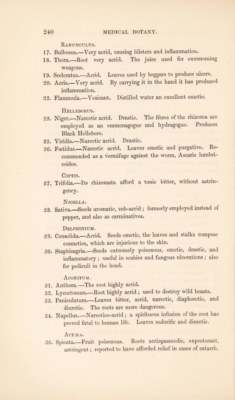 Ranunculus. 17. Bulbosus.—Very acrid, causing blisters and inflammation. 18. Thora.—Root very acrid. The juice used for envenoming weapons. 19. Sceleratus.—Acrid. Leaves used by beggars to produce ulcers. 20. Acris.—Very acrid. By carrying it in the hand it has produced inflammation. 22. Flammula.—Vesicant. Distilled water an excellent emetic. Helleborus. 23. Niger.—Narcotic acrid. Drastic. The fibres of the rhizoma are employed as an emmenagogue and hydragogue. Produces Black Hellebore. 25. Viridis.—Narcotic acrid. Drastic. 26. Foetidus.—- Narcotic acrid. Leaves emetic and purgative. Re¬ commended as a vermifuge against the worm, Ascaris lumbri- coides. COPTIS. 27. Trifolia.—Its rhizomata afford a tonic bitter, without astrin- gency. Nigella. 28. Sativa.—-Seeds aromatic, sub-acrid; formerly employed instead of pepper, and also as carminatives. Delphinium. 29. Consolida.—Acrid. Seeds emetic, the leaves and stalks compose cosmetics, which are injurious to the skin. 80. Staphisagria.—Seeds extremely poisonous, emetic, drastic, and inflammatory; useful in scabies and fungous ulcerations; also for pediculi in the head. Aconitum. 31. Anthora.—The root highly acrid. 32. Lycoctonum.—Root highly acrid ; used to destroy wild beasts. 33. Paniculatum_Leaves bitter, acrid, narcotic, diaphoretic, and diuretic. The roots are more dangerous. 34. Napellus.—Narcotico-acrid; a spirituous infusion of the root has proved fatal to human life. Leaves sudorific and diuretic. Actjea. 36. Spicata.—Fruit poisonous. Roots antispasmodic, expectorant, astringent; reported to have afforded relief in cases of catarrh.
