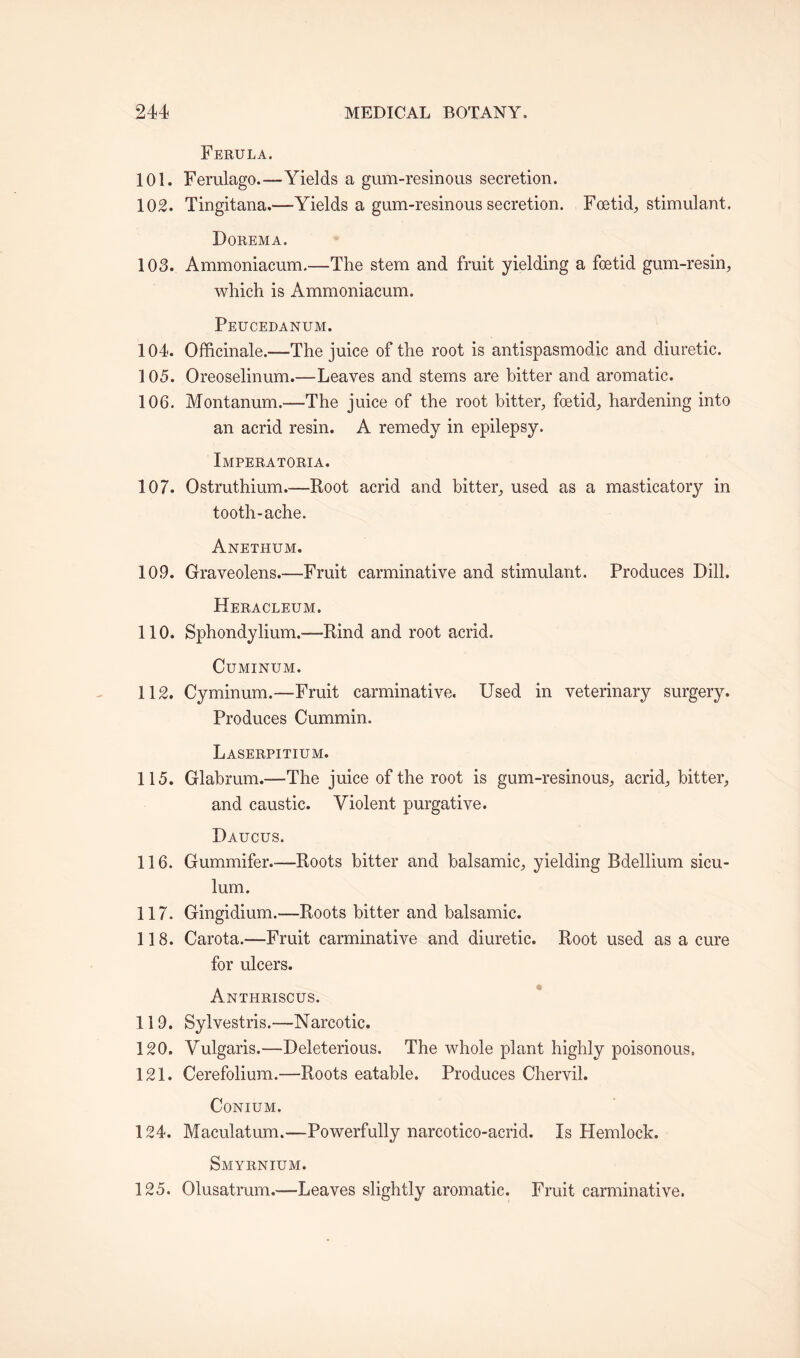 Ferula. 101. Ferulago.—Yields a gum-resinous secretion. 102. Tingitana,—Yields a gum-resinous secretion. Foetid,, stimulant. Dorema. 103. Ammoniacum.—The stem and fruit yielding a foetid gum-resin, which is Ammoniacum. Peucedanum. 104. Officinale.—The juice of the root is antispasmodic and diuretic. 105. Oreoselinum.—Leaves and stems are hitter and aromatic. 106. Montanum.—The juice of the root bitter, foetid, hardening into an acrid resin. A remedy in epilepsy. Imperatoria. 107. Ostruthium.—Root acrid and bitter, used as a masticatory in tooth-ache. Anethum. 109. Graveolens.—Fruit carminative and stimulant. Produces Dill. Heracleum. 110. Sphondylium.—Rind and root acrid. CUMINUM. 112. Cyminum.—Fruit carminative. Used in veterinary surgery. Produces Cummin. Laserpitium. 115. Glahrum.—The juice of the root is gum-resinous, acrid, bitter, and caustic. Violent purgative. Daucus. 116. Gummifer.-—Roots bitter and balsamic, yielding Bdellium sicu- lum. 117. Gingidium.-—Roots bitter and balsamic. 118. Carota.—Fruit carminative and diuretic. Root used as a cure for ulcers. Anti-iriscus. 119. Sylvestris.—Narcotic. 120. Vulgaris.—Deleterious. The whole plant highly poisonous. 121. Cerefolium.—Roots eatable. Produces Chervil. CONIUM. 124. Maculatum.—Powerfully narcotico-acrid. Is Hemlock. Smyrnium. 125. Olusatrum.—Leaves slightly aromatic. Fruit carminative.