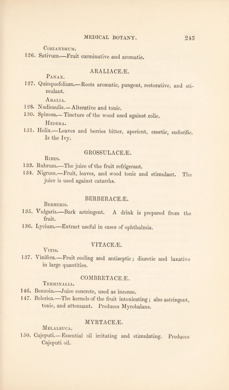 CoRIANDRUM. 126. Sativum.—Fruit carminative and aromatic. ARALIACEAE. Panax. 127. Quinquefolium..—Roots aromatic, pungent, restorative, and sti¬ mulant. Aralia. 128. Nudicaulis.—Alterative and tonic. 130. Spinosa.—Tincture of the wood used against colic. Hedera. 131. Helix.—Leaves and berries bitter, aperient, emetic, sudorific. Is the Ivy. GROSSULACEAE. Ribes. 133. Rubrum.—The juice of the fruit refrigerant. 134. Nigrum.—Fruit, leaves, and wood tonic and stimulant. The juice is used against catarrhs. BERBERACEAE. Berberis. 135. Vulgaris.—Bark astringent, A drink is prepared from the fruit. 136. Lycium.—Extract useful in cases of ophthalmia. Vitis. VITACEAE. 137. Vinifera.—Fruit cooling and antiseptic; diuretic and laxative in large quantities. COMBRETACEAE. Terminalia. 146. Benzoin.—Juice concrete, used as incense. 147. Belerica.—The kernels of the fruit intoxicating; also astringent, tonic, and attenuant. Produces Myrobalans. MYRTACEAE. Melaleuca, 150. Cajeputi.—Essential oil irritating and stimulating. Produces Cajeputi oil.