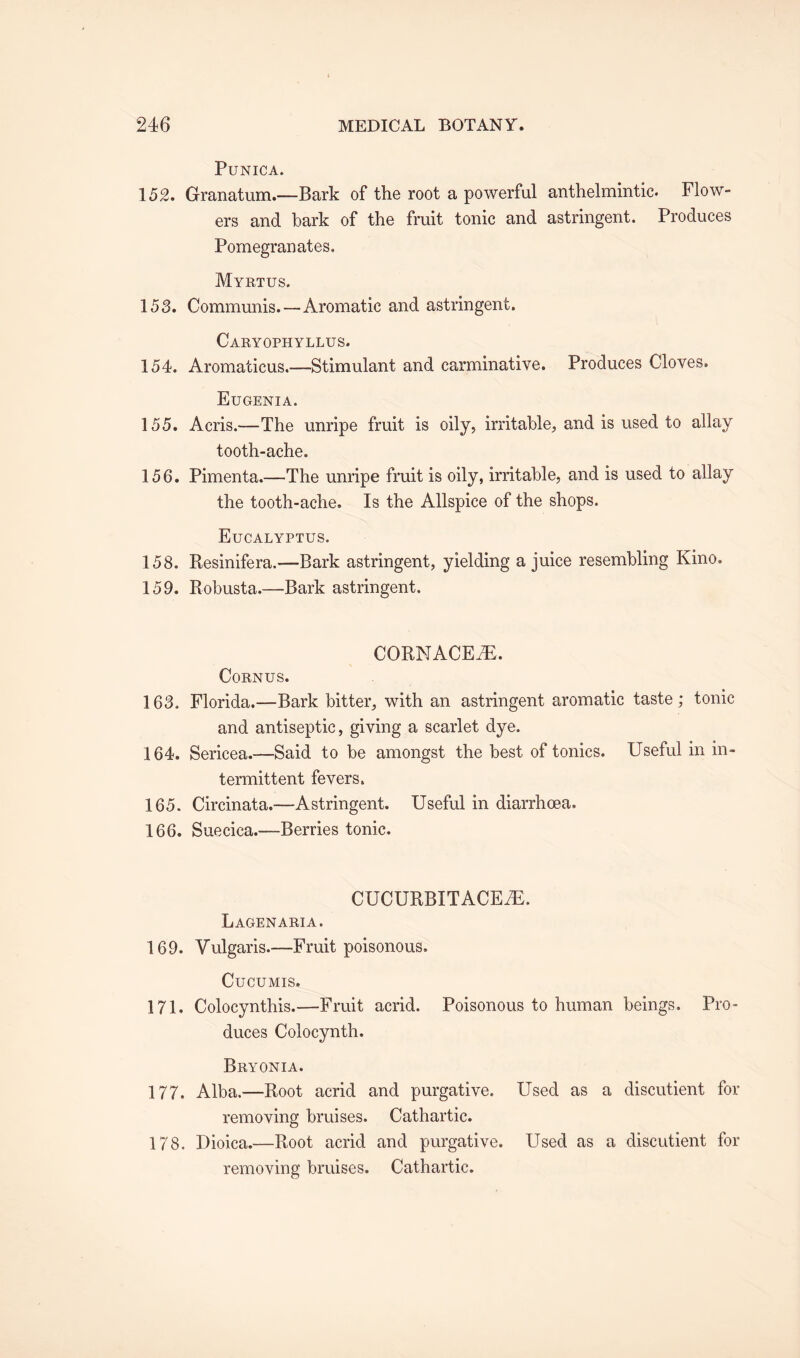 PUNICA. 152. Granatum.—Bark of the root a powerful anthelmintic. Flow- ers and bark of the fruit tonic and astringent. Produces Pomegranates. Myrtus. 153. Communis.—Aromatic and astringent. Caryophyllus. 154. Aromaticus.—Stimulant and carminative. Produces Cloves. Eugenia. 155. Acris.—The unripe fruit is oily, irritable, and is used to allay tooth-ache. 156. Pimenta.—The unripe fruit is oily, irritable, and is used to allay the tooth-ache. Is the Allspice of the shops. Eucalyptus. 158. Resinifera.—-Bark astringent, yielding a juice resembling Kino. 159. Robusta.—Bark astringent. CORN ACE yE. CORNUS. 163. Florida.—Bark bitter, with an astringent aromatic taste; tonic and antiseptic, giving a scarlet dye. 164. Sericea.—Said to be amongst the best of tonics. Useful in in¬ termittent fevers. 165. Circinata.—Astringent. Useful in diarrhoea. 166. Suecica.—Berries tonic. CUCURBIT ACEiE. Lagenaria. 169. Vulgaris.—Fruit poisonous. Cucumis. 171. Colocynthis.—Fruit acrid. Poisonous to human beings. Pro¬ duces Colocynth. Bryonia. 177. Alba.—Root acrid and purgative. Used as a discutient for removing bruises. Cathartic. 178. Dioica.—Root acrid and purgative. LTsed as a discutient for removing bruises. Cathartic.