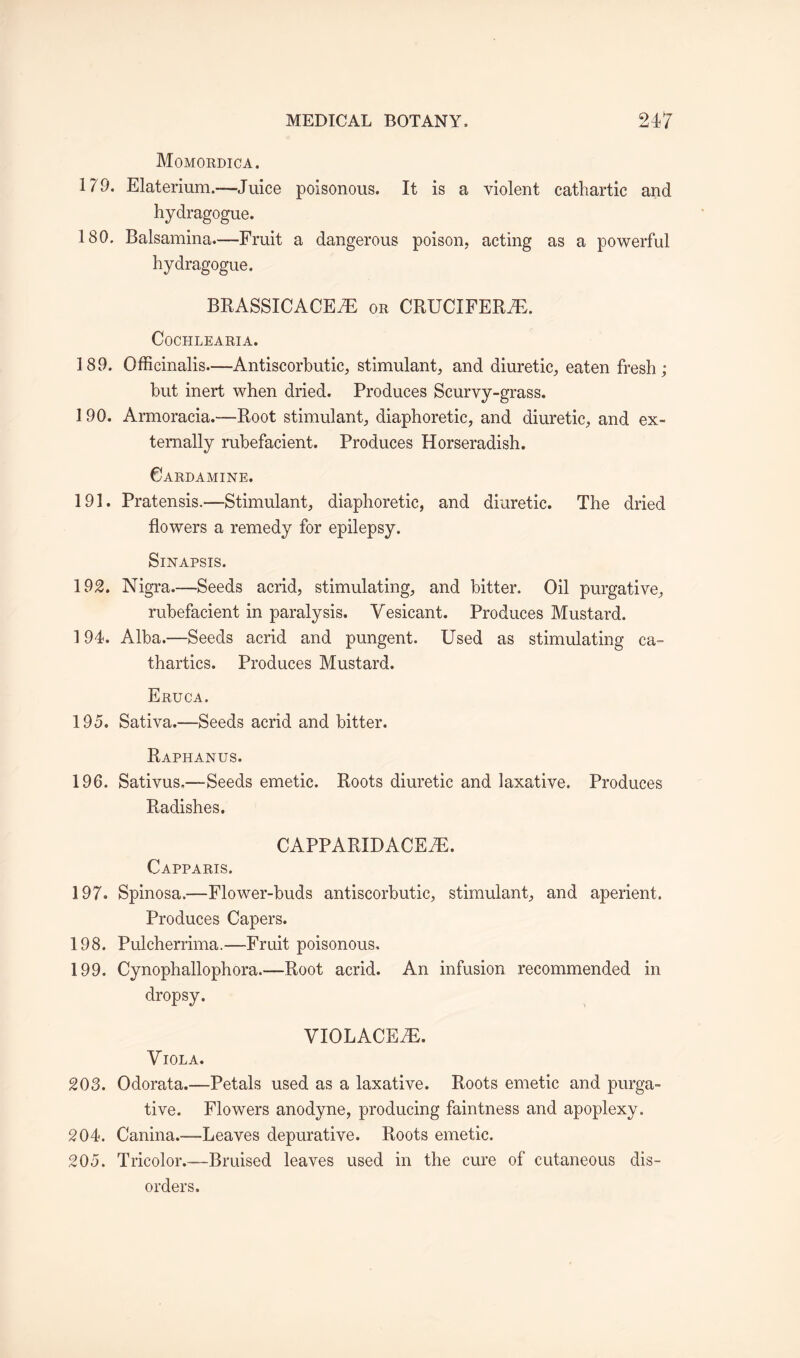 Momordica. 179. Elaterium.—Juice poisonous. It is a violent cathartic and hydragogue. 180. Balsamina.—Fruit a dangerous poison, acting as a powerful hydragogue. BRASSICACE7E or CRUCIFERAE. CoCHLEARIA. 189. Officinalis—Antiscorbutic, stimulant, and diuretic, eaten fresh; but inert when dried. Produces Scurvy-grass. 190. Armoracia.—Root stimulant, diaphoretic, and diuretic, and ex¬ ternally rubefacient. Produces Horseradish. 0ARDAMINE. 191. Pratensis.—Stimulant, diaphoretic, and diuretic. The dried flowers a remedy for epilepsy. Sinapsis. 192. Nigra.—Seeds acrid, stimulating, and bitter. Oil purgative, rubefacient in paralysis. Vesicant. Produces Mustard. 194. Alba.—Seeds acrid and pungent. Used as stimulating ca¬ thartics. Produces Mustard. Eruca. 195. Sativa.—Seeds acrid and bitter. Raphanus. 196. Sativus,—Seeds emetic. Roots diuretic and laxative. Produces Radishes. CAPPARIDACEiE. Capparis. 197. Spinosa.—Flower-buds antiscorbutic, stimulant, and aperient. Produces Capers. 198. Pulcherrima.—Fruit poisonous. 199. Cynophallophora.—Root acrid. An infusion recommended in dropsy. VIOLACEiE. Viola. 203. Odorata.—Petals used as a laxative. Roots emetic and purga¬ tive. Flowers anodyne, producing faintness and apoplexy. 204. Canina.—-Leaves depurative. Roots emetic. 205. Tricolor.—Bruised leaves used in the cure of cutaneous dis¬ orders.