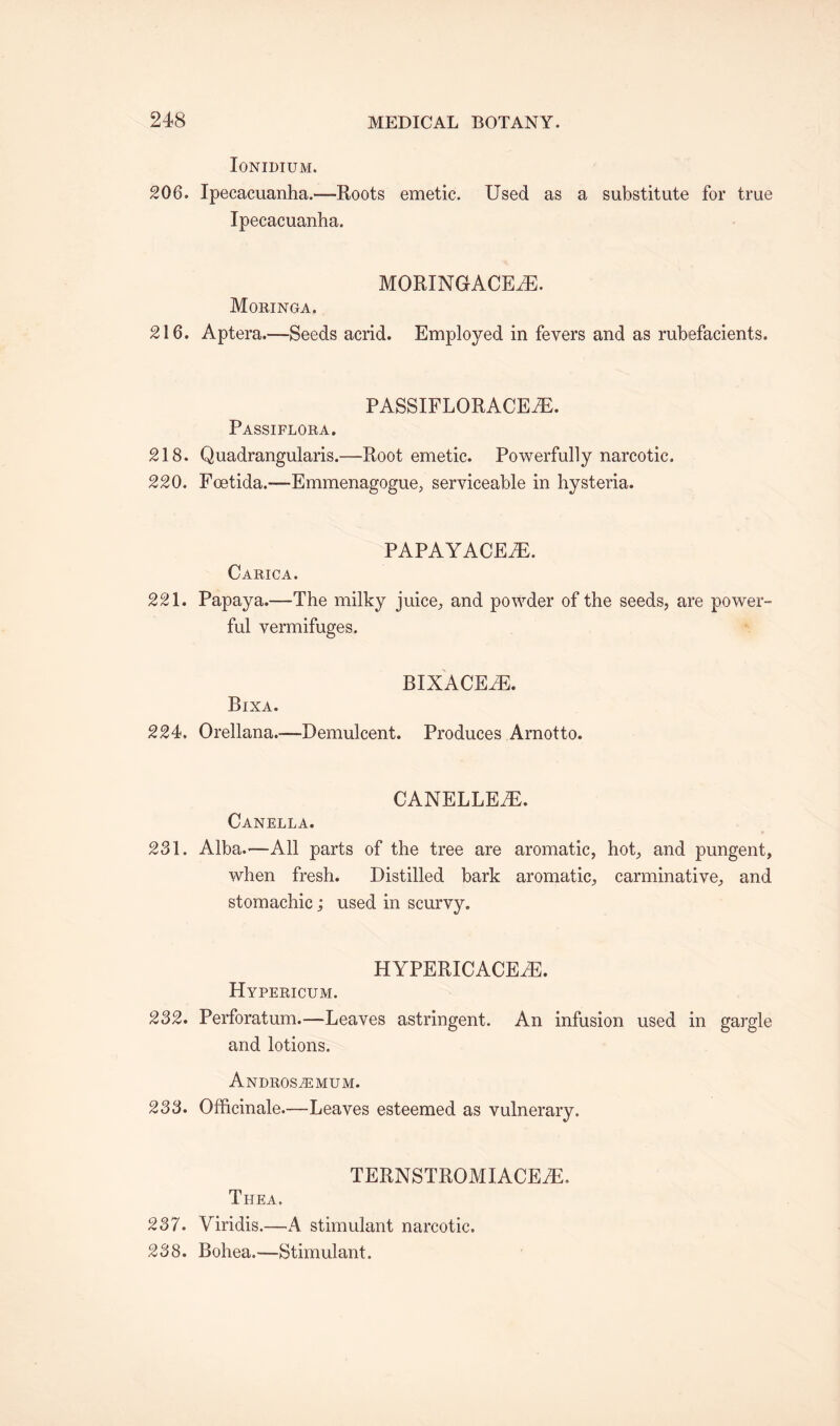 IONIDIUM. 206. Ipecacuanha.—Roots emetic. Used as a substitute for true Ipecacuanha. MORINGACEiE. Moringa. 216. Aptera.—Seeds acrid. Employed in fevers and as rubefacients. PASSIFLORACEiE. Passiflora. 218. Quadrangularis.—Root emetic. Powerfully narcotic. 220. Foetida.—Emmenagogue, serviceable in hysteria. PAPAYACEiE. Carica. 221. Papaya.—The milky juice, and powder of the seeds, are power¬ ful vermifuges. Bixa. BIXACEiE. 224, Orellana.—Demulcent. Produces Arnotto. CANELLE7E. Canella. 281. Alba.—All parts of the tree are aromatic, hot, and pungent, when fresh. Distilled bark aromatic, carminative, and stomachic; used in scurvy. HYPERICACETE. Hypericum. 282. Perforatum.-—Leaves astringent. An infusion used in gargle and lotions. Andros^emum. 238. Officinale.—Leaves esteemed as vulnerary. TERNSTROMIACEiE. Thea. 237. Viridis.—A stimulant narcotic. 238. Bohea.—Stimulant.