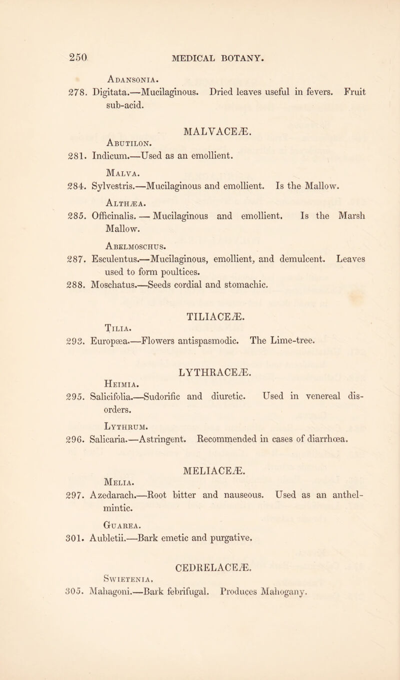 Adansonia. 278, Digitata.—Mucilaginous. Dried leaves useful in fevers. Fruit sub-acid. MALVACEAE. Abutilon. 281. Indicum.—Used as an emollient. Malva. 284. Sylvestris.—-Mucilaginous and emollient. Is the Mallow. Althea. 285, Officinalis. — Mucilaginous and emollient. Is the Marsh Mallow. Abelmoschus. 287. Esculentus.-—Mucilaginous, emollient, and demulcent. Leaves used to form poultices. 288. Moschatus.-—Seeds cordial and stomachic. TILIACEiE. Tilia. 293. Europaea—-Flowers antispasmodic. The Lime-tree. LYTHRACEiE. Heimia. 295. Salicifolia.—Sudorific and diuretic. Used in venereal dis¬ orders. Lythrum. 296. Salicaria.—Astringent. Recommended in cases of diarrhoea, MELIACE7E. Melia. 297. Azedarach,—Root bitter and nauseous. Used as an anthel¬ mintic. Guarea. 301. Aubletii.—-Bark emetic and purgative. CEDRELACE7E. Swietenia, 305. Mahagoni.—Bark febrifugal. Produces Mahogany.