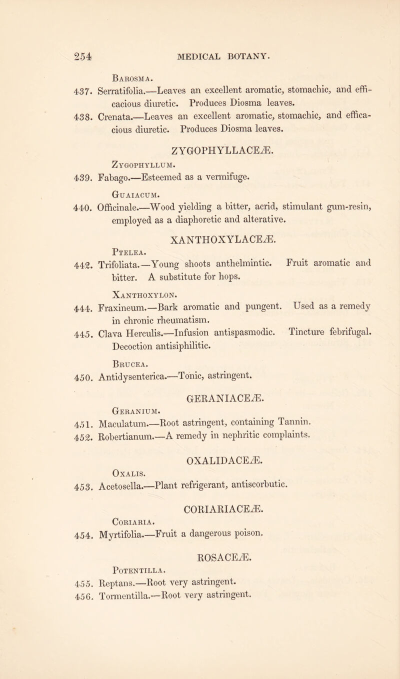 Barosma. 437. Serratifolia.—Leaves an excellent aromatic, stomachic, and effi¬ cacious diuretic. Produces Diosma leaves. 438. Crenata.—Leaves an excellent aromatic, stomachic, and effica¬ cious diuretic. Produces Diosma leaves. ZYGOPHYLLACEiE. Zygophyllum. 439. Fabago.-—Esteemed as a vermifuge. Guaiacum. 440. Officinale.—Wood yielding a bitter, acrid, stimulant gum-resin, employed as a diaphoretic and alterative. XANTHOXYLACEiE. Ptelea. 442. Trifoliata.—Young shoots anthelmintic. Fruit aromatic and bitter. A substitute for hops. Xanthoxylon. 444. Fraxineum.—Bark aromatic and pungent. Used as a remedy in chronic rheumatism. 445. Clava Herculis.—Infusion antispasmodic. Tincture febrifugal. Decoction antisiphilitic. Brucea. 450. Antidysenterica.—Tonic, astringent. GERANIACEiE. Geranium. 451. Maculatum.—Root astringent, containing Tannin. 452. Robertianum.—A remedy in nephritic complaints. OXALIDACEvE. Oxalis. 453. Acetosella.—Plant refrigerant, antiscorbutic. CORIARIACEiE. CORIARIA. 454. Myrtifolia.—Fruit a dangerous poison. ROSACEiE. POTENTILLA. 455. Reptans.-—Root very astringent. 456. Tormentilla.—Root very astringent.