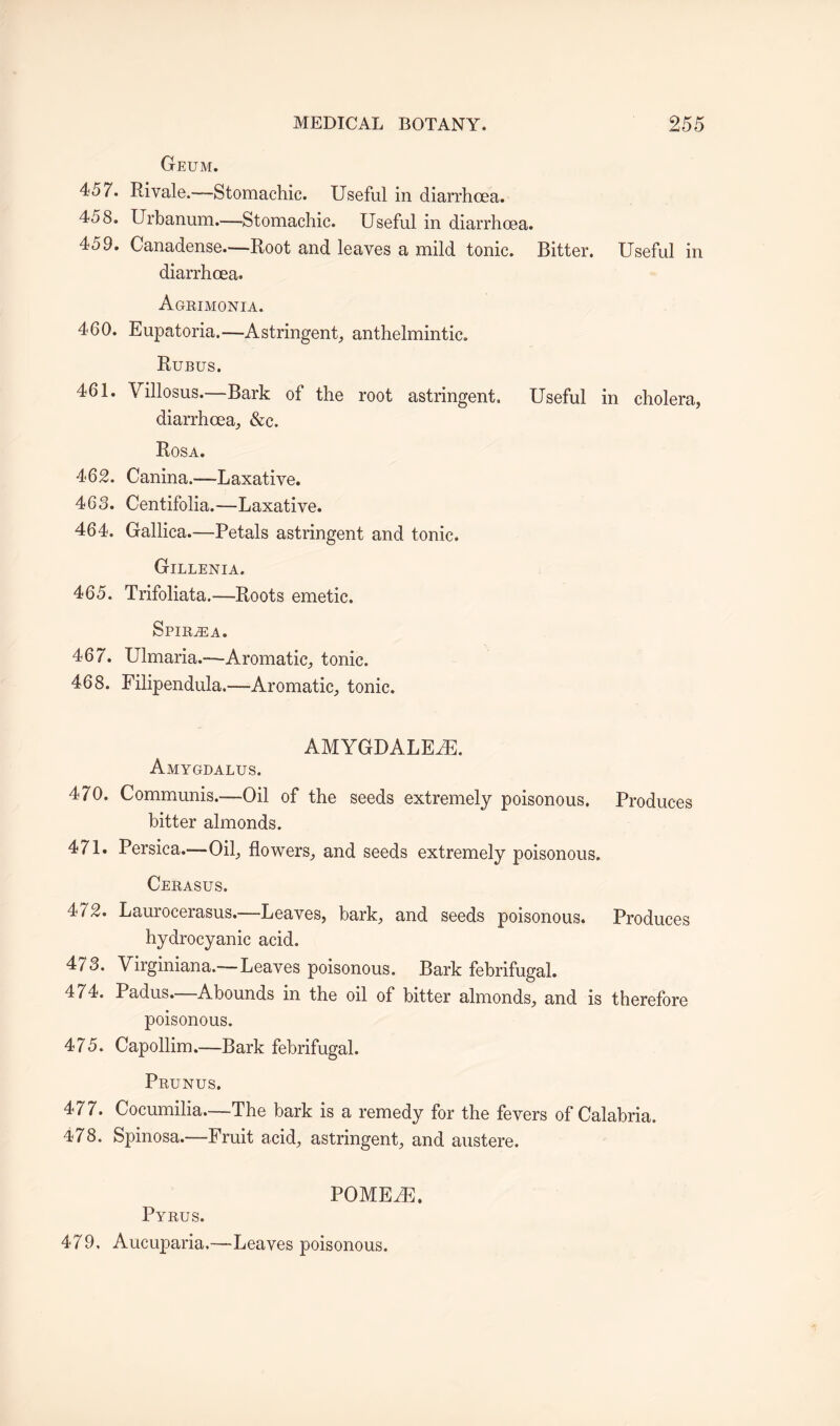 Geum. 457. Rivale.—Stomachic. Useful in diarrhoea. 458. Urbanum.—Stomachic. Useful in diarrhoea. 459. Canadense.—Root and leaves a mild tonic. Bitter. Useful in diarrhoea. Agrimonia. 460. Eupatoria.—Astringent, anthelmintic. Rubus. 461. Villosus.—Bark of the root astringent. Useful in cholera, diarrhoea, &c. Rosa. 462. Canina.—Laxative. 463. Centifolia.—Laxative. 464. Gallica.—Petals astringent and tonic. Gillenia. 465. Trifoliata.—Roots emetic. Spiraea. 467. Ulmaria.-—Aromatic, tonic. 468. Filipendula.—Aromatic, tonic. AMYGDALEiE. Amygdalus. 470. Communis.—Oil of the seeds extremely poisonous. Produces bitter almonds. 471. Persica.—Oil, flowers, and seeds extremely poisonous. Cerasus. 472. Laurocerasus.—Leaves, bark, and seeds poisonous. Produces hydrocyanic acid. 473. Virginiana.—Leaves poisonous. Bark febrifugal. 474. Padus.—Abounds in the oil of bitter almonds, and is therefore poisonous. 475. Capollim.—Bark febrifugal. Prunus. 477. Cocumilia—The bark is a remedy for the fevers of Calabria. 478. Spinosa.—Fruit acid, astringent, and austere. POMEiE. Pyrus. 479, Aucuparia.—-Leaves poisonous.