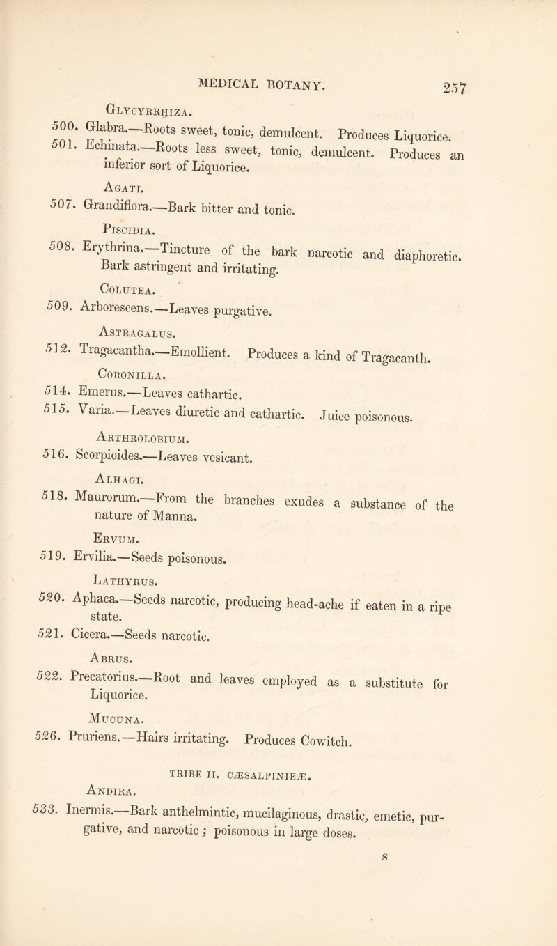 GrLYCYRRHIZA. *' Glabra—:Roots sweet, tonic, demulcent. Produces Liquorice. 1. Lchmata—Roots less sweet, tonic, demulcent. Produces an inferior sort of Liquorice. Agati. 507. Grandiflora.—Bark bitter and tonic. PlSCIDIA. 508. Erythrina—Tincture of the bark narcotic and diaphoretic. Bark astringent and irritating. COLUTEA. 509. Arborescens.—Leaves purgative. Astragalus. 512. Tragacantha—Emollient. Produces a kind of Tragacanth. CORONILLA. 514. Emerus.—Leaves cathartic. 515. Varia—Leaves diuretic and cathartic. Juice poisonous. Arthrolobium. 516. Scorpioides.—Leaves vesicant. Alhagi. 518. Maurorum.—From the branches exudes a substance of the nature of Manna. Ervum. 519. Ervilia.—Seeds poisonous. Lathyrus. 520. Aphaca—Seeds narcotic, producing head-ache if eaten in a ripe state. r 521. Cicera.—Seeds narcotic. Abrus. 522. Precat onus—Root and leaves employed as a substitute for Liquorice. Mucuna. 526. Pruriens—Hairs irritating. Produces Cowitch. TRIBE II. CiESALPINIEvE. Andira. 533. Inermis. Bark anthelmintic, mucilaginous, drastic, emetic, pur¬ gative, and narcotic ; poisonous in large doses.