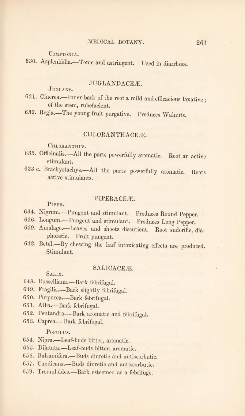 COMPTONIA. 630. Asplenifolia.—Tonic and astringent. Used in diarrhoea. JUGLANDACE7E. JUGLANS. 631. Cinerea.—Inner bark of the root a mild and efficacious laxative; of the stem, rubefacient. 632. Regia,—The young fruit purgative. Produces Walnuts. CHI.ORANTHACEjE. Chloranthus. 633. Officinalis.—All the parts powerfully aromatic. Root an active stimulant. 633 a. Brachystachys.—All the parts powerfully aromatic. Roots active stimulants. PIPERACEiE. Piper. 634. Nigrum.—Pungent and stimulant. Produces Round Pepper. 636. Longum.—Pungent and stimulant. Produces Long Pepper. 639. Amalago.—Leaves and shoots discutient. Root sudorific, dia¬ phoretic. Fruit pungent. 642. Betel. By chewing the leaf intoxicating effects are produced. Stimulant. SALICACEiE. Salix. 648. Russelliana.—Bark febrifugal. 649. Fragilis.—Bark slightly febrifugal. 650. Purpurea.—Bark febrifugal. 651. Alba.—Bark febrifugal. 652. Pentandra.— Bark aromatic and febrifugal. 653. Caprea.—Bark febrifugal. POPULUS. 654. Nigra.—Leaf-buds bitter, aromatic. 655. Dilatata.—Leaf-buds bitter, aromatic. 656. Balsamifera.—Buds diuretic and antiscorbutic. 657* Candicans.—Buds diuretic and antiscorbutic. 659. Tremuloides.—Bark esteemed as a febrifuge.