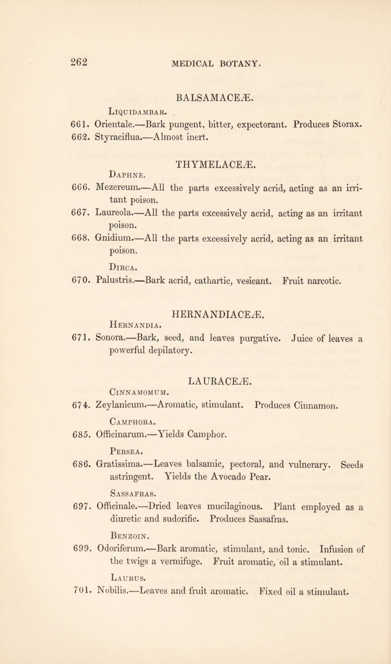 BALSAMACEiE. Liquidambar. 661. Orientale.—Bark pungent, bitter, expectorant. Produces Storax. 662. Styraciflua.—Almost inert. THYMELACEAE. Daphne. 666. Mezereum.—-All the parts excessively acrid, acting as an irri¬ tant poison. 667. Laureola.—All the parts excessively acrid, acting as an irritant poison. 668. Gnidium.—All the parts excessively acrid, acting as an irritant poison. Dirca. 670. Palustris.—-Bark acrid, cathartic, vesicant. Fruit narcotic. HERNANDIACEiE. Hernandia. 671. Sonora.—Bark, seed, and leaves purgative. Juice of leaves a powerful depilatory. LAURACEiE. ClNNAMOMUM. 6? 4. Zeylanicum.—Aromatic, stimulant. Produces Cinnamon. Camphora. 685. Officinarum.*—Yields Camphor. Persea. 686. Gratissima.—Leaves balsamic, pectoral, and vulnerary. Seeds astringent. Yields the Avocado Pear. Sassafras. 697. Officinale.—Dried leaves mucilaginous. Plant employed as a diuretic and sudorific. Produces Sassafras. Benzoin. 699. Odoriferum.—Bark aromatic, stimulant, and tonic. Infusion of the twigs a vermifuge. Fruit aromatic, oil a stimulant. Laurus. 701. Nobilis.—Leaves and fruit aromatic. Fixed oil a stimulant.